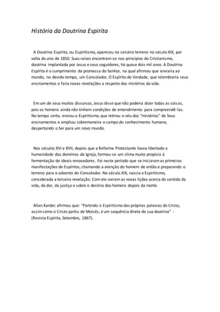 História da Doutrina Espirita 
A Doutrina Espírita, ou Espiritismo, apareceu no cenário terreno no século XIX, por 
volta do ano de 1850. Suas raízes encontram-se nos princípios do Cristianismo, 
doutrina implantada por Jesus e seus seguidores, há quase dois mil anos. A Doutrina 
Espírita é o cumprimento da promessa do Senhor, na qual afirmou que enviaria ao 
mundo, no devido tempo, um Consolador, O Espírito de Verdade, que relembraria seus 
ensinamentos e faria novas revelações a respeito dos mistérios da vida. 
Em um de seus muitos discursos, Jesus disse que não poderia dizer todas as cois as, 
pois os homens ainda não tinham condições de entendimento para compreendê-las. 
No tempo certo, enviou o Espiritismo, que retirou o véu dos "mistérios" de Seus 
ensinamentos e ampliou sobremaneira o campo do conhecimento humano, 
despertando o Ser para um novo mundo. 
Nos séculos XVI e XVII, depois que a Reforma Protestante havia libertado a 
humanidade dos domínios da Igreja, formou-se um clima muito propício à 
fermentação de ideais renovadores. Foi neste período que se iniciaram as primeiras 
manifestações de Espíritos, chamando a atenção do homem de então e preparando o 
terreno para o advento do Consolador. No século XIX, nascia o Espiritismo, 
considerada a terceira revelação. Com ele vieram as novas lições acerca do sentido da 
vida, da dor, da justiça e sobre o destino dos homens depois da morte. 
Allan Kardec afirmou que: "Partindo o Espiritismo das próprias palavras do Cristo, 
assim como o Cristo partiu de Moisés, é um sequência direta de sua doutrina" - 
(Revista Espírita, Setembro, 1867). 
 