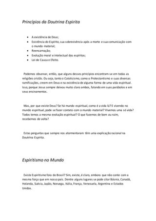 Princípios da Doutrina Espirita 
 A existência de Deus; 
 Existência do Espírito, sua sobrevivência após a morte e sua comunicação com 
o mundo material; 
 Reencarnação; 
 Evolução moral e intelectual dos espíritos; 
 Lei de Causa e Efeito. 
Podemos observar, então, que alguns desses princípios encontram-se em todas as 
religiões cristãs. Ou seja, tanto o Catolicismo, como o Protestantismo e suas diversas 
ramificações, creem em Deus e na existência de alguma forma de uma vida espiritual. 
Isso, porque Jesus sempre deixou muito claro ambos, falando em suas parábolas e em 
seus ensinamentos. 
Mas, por que existe Deus? Se há mundo espiritual, como é a vida lá? E vivendo no 
mundo espiritual, pode se fazer contato com o mundo material? Vivemos uma só vida? 
Todos temos a mesma evolução espiritual? O que fazemos de bom ou ruim, 
recebemos de volta? 
Estas perguntas que sempre nos atormentaram têm uma explicação racional na 
Doutrina Espírita. 
Espiritismo no Mundo 
Existe Espiritismo fora do Brasil? Sim, existe, é claro, embora que não conte com a 
mesma força que em nosso país. Dentre alguns lugares se pode citar Bósnia, Canadá, 
Holanda, Suécia, Japão, Noruega, Itália, França, Venezuela, Argentina e Estados 
Unidos. 
 