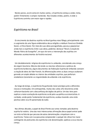 Nestes países, assim como em muitos outros, o Espiritismo começa a andar, lenta, 
porém firmemente e sempre mantendo. Nos Estados Unidos, porém, é onde o 
Espiritismo caminha com maior vigor e rapidez. 
Espiritismo no Brasil 
O crescimento da doutrina espírita no Brasil ganhou novo fôlego, principalmente com 
o surgimento de uma figura emblemática dessa religião: o médium Francisco Cândido 
Xavier, o Chico Xavier. Por meio de suas obras psicografadas, passou a popularizar 
ainda mais o espiritismo. Entre suas obras, podemos destacar “Brasil, Coração do 
Mundo Pátria do Evangelho”, em que ele narra a intervenção dos espíritos em 
diferentes acontecimentos da história nacional. 
Um desdobramento religioso do espiritismo é a umbanda, considerada uma crença 
de origem brasileira. Mesmo não tendo os mesmos referenciais e práticas do 
espiritismo kardecista, alguns documentos da Federação Espírita de Umbanda constam 
a citação de obras do líder francês. As diferenciações entre as duas crenças acabaram 
gerando um amplo debate no interior das entidades espíritas, que preferiam 
estabelecer claramente as singularidades da umbanda e do espiritismo. 
Ao longo do tempo, o espiritismo foi ganhando maior prestígio junto a diferentes 
classes e instituições. Em contrapartida, muitos dos cultos afro-brasileiros ainda 
sofreriam bastante com a desconfiança de órgãos de polícia. Um dos itens para 
explicar a maior aceitação do espiritismo se dá pela sua política assistencialista. A 
caridade, sendo ponto fundamental do espiritismo, acabou trazendo uma visão 
positiva sobre essa fé aproximada da razão. 
Nas últimas décadas, o papel do Brasil frente aos rumos tomados pela doutrina 
espírita foi notório. Uma das mais interessantes afirmações desse papel central pode 
ser visto no fato de que pessoas de outras denominações simpatizam com o 
espiritismo. Talvez com isso possamos compreender o porquê de o Brasil ter maior 
contingente de praticantes do espiritismo e de denominações apáticas a essa mesma 
crença. 
 