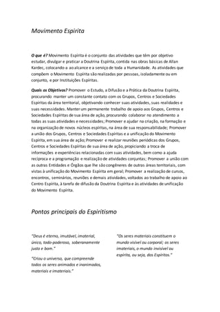 Movimento Espirita 
O que é? Movimento Espírita é o conjunto das atividades que têm por objetivo 
estudar, divulgar e praticar a Doutrina Espírita, contida nas obras básicas de Allan 
Kardec, colocando-a ao alcance e a serviço de toda a Humanidade. As atividades que 
compõem o Movimento Espírita são realizadas por pessoas, isoladamente ou em 
conjunto, e por Instituições Espíritas. 
Quais os Objetivos? Promover o Estudo, a Difusão e a Prática da Doutrina Espírita, 
procurando manter um constante contato com os Grupos, Centros e Sociedades 
Espíritas da área territorial, objetivando conhecer suas atividades, suas realidades e 
suas necessidades. Manter um permanente trabalho de apoio aos Grupos, Centros e 
Sociedades Espíritas de sua área de ação, procurando colaborar no atendimento a 
todas as suas atividades e necessidades; Promover e ajudar na criação, na formação e 
na organização de novos núcleos espíritas, na área de sua responsabilidade; Promover 
a união dos Grupos, Centros e Sociedades Espíritas e a unificação do Movimento 
Espírita, em sua área de ação; Promover e realizar reuniões periódicas dos Grupos, 
Centros e Sociedades Espíritas de sua área de ação, propiciando a troca de 
informações e experiências relacionadas com suas atividades, bem como a ajuda 
recíproca e a programação e realização de atividades conjuntas; Promover a união com 
as outras Entidades e Órgãos que lhe são congêneres de outras áreas territoriais, com 
vistas à unificação do Movimento Espírita em geral; Promover a realização de cursos, 
encontros, seminários, reuniões e demais atividades, voltados ao trabalho de apoio ao 
Centro Espírita, à tarefa de difusão da Doutrina Espírita e às atividades de unificação 
do Movimento Espírita. 
Pontos principais do Espiritismo 
“Deus é eterno, imutável, imaterial, 
único, todo-poderoso, soberanamente 
justo e bom.” 
“Criou o universo, que compreende 
todos os seres animados e inanimados, 
materiais e imateriais.” 
“Os seres materiais constituem o 
mundo visível ou corporal; os seres 
imateriais, o mundo invisível ou 
espírita, ou seja, dos Espíritos.” 
 
