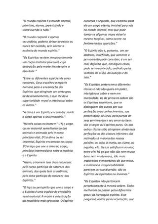 “O mundo espírita é o mundo normal, 
primitivo, eterno, preexistindo e 
sobrevivendo a tudo.” 
“O mundo corporal é apenas 
secundário, poderia deixar de existir ou 
nunca ter existido, sem alterar a 
essência do mundo espírita.” 
“Os Espíritos vestem temporariamente 
um corpo material perecível, cuja 
destruição pela morte lhes devolve a 
liberdade.” 
“Entre as diferentes espécies de seres 
corporais, Deus escolheu a espécie 
humana para a encarnação dos 
Espíritos que atingiram um certo grau 
de desenvolvimento, o que lhe dá a 
superioridade moral e intelectual sobre 
os outros.” 
“A alma é um Espírito encarnado, sendo 
o corpo apenas o seu envoltório.” 
“Há três coisas no homem”: 1ª) o corpo 
ou ser material semelhante ao dos 
animais e animado pelo mesmo 
princípio vital; 2ª) a alma ou ser 
imaterial, Espírito encarnado no corpo; 
3ª) o laço que une a alma ao corpo, 
princípio intermediário entre a matéria 
e o Espírito. 
“Assim, o homem tem duas naturezas: 
pelo corpo participa da natureza dos 
animais, dos quais tem os instintos; 
pela alma participa da natureza dos 
Espíritos.” 
“O laço ou períspirito que une o corpo e 
o Espírito é uma espécie de envoltório 
semi material. A morte é a destruição 
do envoltório mais grosseiro. O Espírito 
conserva o segundo, que constitui para 
ele um corpo etéreo, invisível para nós 
no estado normal, mas que pode 
tornar-se algumas vezes visível e 
mesmo tangível, como ocorre no 
fenômeno das aparições.” 
“O Espírito não é, portanto, um ser 
abstrato, indefinido, que somente o 
pensamento pode conceber; é um ser 
real, definido, que, em alguns casos, 
pode ser reconhecido, avaliado pelos 
sentidos da visão, da audição e do 
tato.” 
“Os Espíritos pertencem a diferentes 
classes e não são iguais em poder, 
inteligência, saber e nem em 
moralidade. Os da primeira ordem são 
os Espíritos superiores, que se 
distinguem dos outros por sua 
perfeição, seus conhecimentos, sua 
proximidade de Deus, pela pureza de 
seus sentimentos e seu amor ao bem: 
são os anjos ou Espíritos puros. Os das 
outras classes não atingiram ainda essa 
perfeição; os das classes inferiores são 
inclinados à maioria das nossas 
paixões: ao ódio, à inveja, ao ciúme, ao 
orgulho, etc. Eles se satisfazem no mal; 
entre eles há os que não são nem muito 
bons nem muito maus, são mais 
trapaceiros e importunos do que maus, 
a malícia e a irresponsabilidade 
parecem ser sua diversão: são os 
Espíritos desajuizados ou levianos.” 
“Os Espíritos não pertencem 
perpetuamente à mesma ordem. Todos 
melhoram ao passar pelos diferentes 
graus da hierarquia espírita. Esse 
progresso ocorre pela encarnação, que 
 