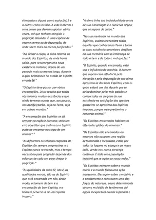 é imposta a alguns como expiação15 e 
a outros como missão. A vida material é 
uma prova que devem suportar várias 
vezes, até que tenham atingido a 
perfeição absoluta. É uma espécie de 
exame severo ou de depuração, de 
onde saem mais ou menos purificados.” 
“Ao deixar o corpo, a alma retorna ao 
mundo dos Espíritos, de onde havia 
saído, para recomeçar uma nova 
existência material, depois de um 
período mais ou menos longo, durante 
o qual permanece no estado de Espírito 
errante16.” 
“O Espírito deve passar por várias 
encarnações. Disso resulta que todos 
nós tivemos muitas existências e que 
ainda teremos outras que, aos poucos, 
nos aperfeiçoarão, seja na Terra, seja 
em outros mundos.” 
“A encarnação dos Espíritos se dá 
sempre na espécie humana; seria um 
erro acreditar que a alma ou o Espírito 
pudesse encarnar no corpo de um 
animal*.” 
“As diferentes existências corporais do 
Espírito são sempre progressivas e o 
Espírito nunca retrocede, mas o tempo 
necessário para progredir depende dos 
esforços de cada um para chegar à 
perfeição.” 
“As qualidades da alma17, isto é, as 
qualidades morais, são as do Espírito 
que está encarnado em nós; desse 
modo, o homem de bem é a 
encarnação do bom Espírito, e o 
homem perverso a de um Espírito 
impuro.” 
“A alma tinha sua individualidade antes 
de sua encarnação e a conserva depois 
que se separa do corpo.” 
“Na sua reentrada no mundo dos 
Espíritos, a alma reencontra todos 
aqueles que conheceu na Terra e todas 
as suas existências anteriores desfilam 
na sua memória com a lembrança de 
todo o bem e de todo o mal que fez.” 
“O Espírito, quando encarnado, está 
sob a influência da matéria. O homem 
que supera essa influência pela 
elevação e pela depuração de sua alma 
aproxima-se dos bons Espíritos, com os 
quais estará um dia. Aquele que se 
deixa dominar pelas más paixões e 
coloca todas as alegrias da sua 
existência na satisfação dos apetites 
grosseiros se aproxima dos Espíritos 
impuros, porque nele predomina a 
natureza animal.” 
“Os Espíritos encarnados habitam os 
diferentes globos do universo.” 
“Os Espíritos não encarnados ou 
errantes não ocupam uma região 
determinada e localizada, estão por 
todos os lugares no espaço e ao nosso 
lado, vendo-nos numa presença 
contínua. É toda uma população 
invisível que se agita ao nosso redor.” 
“Os Espíritos exercem sobre o mundo 
moral e o mundo físico uma ação 
incessante. Eles agem sobre a matéria e 
o pensamento e constituem uma das 
forças da natureza, causa determinante 
de uma multidão de fenômenos até 
agora inexplicável ou mal explicada e 
 