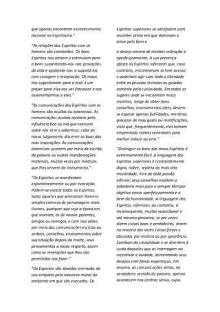 que apenas encontram esclarecimento 
racional no Espiritismo.” 
“As relações dos Espíritos com os 
homens são constantes. Os bons 
Espíritos nos atraem e estimulam para 
o bem, sustentando-nos nas provações 
da vida e ajudando-nos a suportá-las 
com coragem e resignação. Os maus 
nos sugestionam para o mal; é um 
prazer para eles nos ver fracassar e nos 
assemelharmos a eles.” 
“As comunicações dos Espíritos com os 
homens são ocultas ou ostensivas. As 
comunicações ocultas ocorrem pela 
influência boa ou má que exercem 
sobre nós sem o sabermos; cabe ao 
nosso julgamento discernir as boas das 
más inspirações. As comunicações 
ostensivas ocorrem por meio da escrita, 
da palavra ou outras manifestações 
materiais, muitas vezes por médiuns 
que lhes servem de instrumento.” 
“Os Espíritos se manifestam 
espontaneamente ou por evocação. 
Podem-se evocar todos os Espíritos, 
tanto aqueles que animaram homens 
simples como os de personagens mais 
ilustres, qualquer que seja a época em 
que viveram, os de nossos parentes, 
amigos ou inimigos, e com isso obter, 
por meio das comunicações escritas ou 
verbais, conselhos, ensinamentos sobre 
sua situação depois da morte, seus 
pensamentos a nosso respeito, assim 
como as revelações que lhes são 
permitidas nos fazer.” 
“Os Espíritos são atraídos em razão de 
sua simpatia pela natureza moral do 
ambiente em que são evocados. Os 
Espíritos superiores se satisfazem com 
reuniões sérias em que dominam o 
amor pelo bem e 
o desejo sincero de receber instrução e 
aperfeiçoamento. A sua presença 
afasta os Espíritos inferiores que, caso 
contrário, encontrariam aí livre acesso 
e poderiam agir com toda a liberdade 
entre as pessoas levianas ou guiadas 
somente pela curiosidade. Em todos os 
lugares onde se encontram maus 
instintos, longe de obter bons 
conselhos, ensinamentos úteis, devem-se 
esperar apenas futilidades, mentiras, 
gracejos de mau gosto ou mistificações, 
visto que, frequentemente, eles tomam 
emprestado nomes veneráveis para 
melhor induzir ao erro.” 
“Distinguir os bons dos maus Espíritos é 
extremamente fácil. A linguagem dos 
Espíritos superiores é constantemente 
digna, nobre, repleta da mais alta 
moralidade, livre de toda paixão 
inferior; seus conselhos exaltam a 
sabedoria mais pura e sempre têm por 
objetivo nosso aperfeiçoamento e o 
bem da humanidade. A linguagem dos 
Espíritos inferiores, ao contrário, é 
inconsequente, muitas vezes banal e 
até mesmo grosseira; se por vezes 
dizem coisas boas e verdadeiras, dizem 
na maioria das vezes coisas falsas e 
absurdas por malícia ou por ignorância. 
Zombam da credulidade e se divertem à 
custa daqueles que os interrogam ao 
incentivar a vaidade, alimentando seus 
desejos com falsas esperanças. Em 
resumo, as comunicações sérias, no 
verdadeiro sentido da palavra, apenas 
acontecem nos centros sérios, cujos 
 