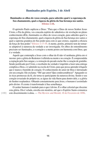 Iluminados pelo Espírito, 1 de Abril

         Iluminados os olhos do vosso coração, para saberdes qual é a esperança do
            Seu chamamento, qual a riqueza da glória da Sua herança nos santos.
                                        Efésios 1:18.

            O apóstolo Paulo suplicou a Deus: “Para que o Deus de nosso Senhor Jesus
        Cristo, o Pai da glória, vos conceda espírito de sabedoria e de revelação no pleno
        conhecimento dEle, iluminados os olhos do vosso coração, para saberdes qual é a
        esperança do Seu chamamento, qual a riqueza da glória da Sua herança nos santos e
        qual a suprema grandeza do Seu poder para com os que cremos, segundo a eﬁcácia
        da força do Seu poder.” Efésios 1:17-19. A mente, porém, primeiro tem de tornar-
        se adaptável à natureza da verdade a ser investigada. Os olhos do entendimento
        precisam ser iluminados, e o coração e a mente postos em harmonia com Deus, que
        é a verdade.
            Aquele que contempla a Jesus com o olhar da fé não vê nenhuma glória em si
        mesmo; pois a glória do Redentor é reﬂetida na mente e no coração. É compreendida
        a expiação pelo Seu sangue, e a remoção do pecado enche-lhe o coração de gratidão.
        Sendo justiﬁcado por Cristo, o recebedor da verdade é impelido a fazer uma entrega
        completa a Deus, e é admitido na escola de Cristo, para que possa aprender dAquele
        que é manso e humilde de coração. O conhecimento do amor de Deus é derramado
        em seu coração. Ele exclama: “Oh! que amor! Que condescendência!” Apegando-se
        às ricas promessas da fé, ele torna-se participante da natureza divina. Sendo o seu
        coração esvaziado do próprio eu, as águas da vida ﬂuem para dentro dele, e a glória
        do Senhor resplandece. Olhando constantemente para Jesus, o humano é assimilado
        pelo divino. O crente é transformado à Sua semelhança.
            O caráter humano é mudado para o que é divino. É o olhar celestial que discerne
        esta glória. Ela é velada, envolta em mistério, até que o Espírito Santo comunica
[100]   este discernimento à alma. — The Review and Herald, 18 de Fevereiro de 1896.




                                                98
 