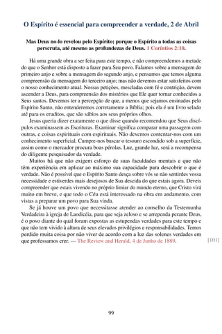 O Espírito é essencial para compreender a verdade, 2 de Abril

  Mas Deus no-lo revelou pelo Espírito; porque o Espírito a todas as coisas
      perscruta, até mesmo as profundezas de Deus. 1 Coríntios 2:10.

    Há uma grande obra a ser feita para este tempo, e não compreendemos a metade
do que o Senhor está disposto a fazer para Seu povo. Falamos sobre a mensagem do
primeiro anjo e sobre a mensagem do segundo anjo, e pensamos que temos alguma
compreensão da mensagem do terceiro anjo; mas não devemos estar satisfeitos com
o nosso conhecimento atual. Nossas petições, mescladas com fé e contrição, devem
ascender a Deus, para compreensão dos mistérios que Ele quer tornar conhecidos a
Seus santos. Devemos ter a percepção de que, a menos que sejamos ensinados pelo
Espírito Santo, não entenderemos corretamente a Bíblia; pois ela é um livro selado
até para os eruditos, que são sábios aos seus próprios olhos.
    Jesus queria dizer exatamente o que disse quando recomendou que Seus discí-
pulos examinassem as Escrituras. Examinar signiﬁca comparar uma passagem com
outras, e coisas espirituais com espirituais. Não devemos contentar-nos com um
conhecimento superﬁcial. Cumpre-nos buscar o tesouro escondido sob a superfície,
assim como o mercador procura boas pérolas. Luz, grande luz, será a recompensa
do diligente pesquisador da verdade.
    Muitos há que não exigem esforço de suas faculdades mentais e que não
têm experiência em aplicar ao máximo sua capacidade para descobrir o que é
verdade. Não é possível que o Espírito Santo desça sobre vós se não sentirdes vossa
necessidade e estiverdes mais desejosos de Sua descida do que estais agora. Deveis
compreender que estais vivendo no próprio limiar do mundo eterno, que Cristo virá
muito em breve, e que todo o Céu está interessado na obra em andamento, com
vistas a preparar um povo para Sua vinda.
    Se já houve um povo que necessitasse atender ao conselho da Testemunha
Verdadeira à igreja de Laodicéia, para que seja zeloso e se arrependa perante Deus,
é o povo diante do qual foram expostas as estupendas verdades para este tempo e
que não tem vivido à altura de seus elevados privilégios e responsabilidades. Temos
perdido muita coisa por não viver de acordo com a luz das solenes verdades em
que professamos crer. — The Review and Herald, 4 de Junho de 1889.                    [101]




                                        99
 