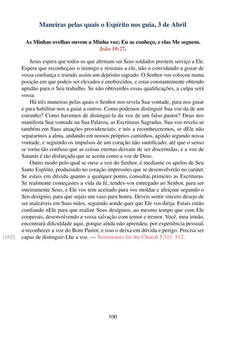 Maneiras pelas quais o Espírito nos guia, 3 de Abril

         As Minhas ovelhas ouvem a Minha voz; Eu as conheço, e elas Me seguem.
                                     João 10:27.

            Jesus espera que todos os que aﬁrmam ser Seus soldados prestem serviço a Ele.
        Espera que reconheçais o inimigo e resistais a ele, não o convidando a gozar de
        vossa conﬁança e traindo assim um depósito sagrado. O Senhor vos colocou numa
        posição em que podeis ser elevados e enobrecidos, e estar constantemente obtendo
        aptidão para o Seu trabalho. Se não obtiverdes essas qualiﬁcações, a culpa será
        vossa.
            Há três maneiras pelas quais o Senhor nos revela Sua vontade, para nos guiar
        e para habilitar-nos a guiar a outros. Como podemos distinguir Sua voz da de um
        estranho? Como havemos de distingui-la da voz de um falso pastor? Deus nos
        manifesta Sua vontade na Sua Palavra, as Escrituras Sagradas. Sua voz revela-se
        também em Suas atuações providenciais; e nós a reconheceremos, se dEle não
        separarmos a alma, andando em nossos próprios caminhos, agindo segundo nossa
        vontade, e seguindo os impulsos de um coração não santiﬁcado, até que o senso
        se torna tão confuso que as coisas eternas deixam de ser discernidas, e a voz de
        Satanás é tão disfarçada que se aceita como a voz de Deus.
            Outro modo pelo qual se ouve a voz do Senhor, é mediante os apelos de Seu
        Santo Espírito, produzindo no coração impressões que se desenvolverão no caráter.
        Se estais em dúvida quanto a qualquer ponto, consultai primeiro as Escrituras.
        Se realmente começastes a vida da fé, tendes-vos entregado ao Senhor, para ser
        inteiramente Seus, e Ele vos tem aceitado para vos moldar e afeiçoar segundo o
        Seu desígnio, para que sejais um vaso para honra. Deveis sentir sincero desejo de
        ser maleáveis em Suas mãos, seguindo aonde quer que Ele vos dirija. Estais então
        conﬁando nEle para que realize Seus desígnios, ao mesmo tempo que com Ele
        cooperais, desenvolvendo a vossa salvação com temor e tremor. Você, meu irmão,
        encontrará diﬁculdade aqui, porque ainda não aprendeu, por experiência pessoal,
        a reconhecer a voz do Bom Pastor, e isso o deixa em dúvida e perigo. Precisa ser
[102]   capaz de distinguir-Lhe a voz. — Testimonies for the Church 5:511, 512.




                                              100
 