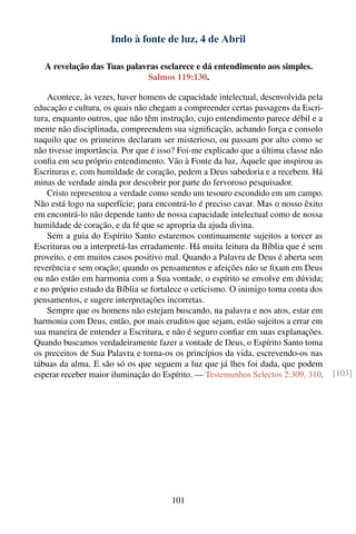 Indo à fonte de luz, 4 de Abril

   A revelação das Tuas palavras esclarece e dá entendimento aos simples.
                             Salmos 119:130.

    Acontece, às vezes, haver homens de capacidade intelectual, desenvolvida pela
educação e cultura, os quais não chegam a compreender certas passagens da Escri-
tura, enquanto outros, que não têm instrução, cujo entendimento parece débil e a
mente não disciplinada, compreendem sua signiﬁcação, achando força e consolo
naquilo que os primeiros declaram ser misterioso, ou passam por alto como se
não tivesse importância. Por que é isso? Foi-me explicado que a última classe não
conﬁa em seu próprio entendimento. Vão à Fonte da luz, Àquele que inspirou as
Escrituras e, com humildade de coração, pedem a Deus sabedoria e a recebem. Há
minas de verdade ainda por descobrir por parte do fervoroso pesquisador.
    Cristo representou a verdade como sendo um tesouro escondido em um campo.
Não está logo na superfície; para encontrá-lo é preciso cavar. Mas o nosso êxito
em encontrá-lo não depende tanto de nossa capacidade intelectual como de nossa
humildade de coração, e da fé que se apropria da ajuda divina.
    Sem a guia do Espírito Santo estaremos continuamente sujeitos a torcer as
Escrituras ou a interpretá-las erradamente. Há muita leitura da Bíblia que é sem
proveito, e em muitos casos positivo mal. Quando a Palavra de Deus é aberta sem
reverência e sem oração; quando os pensamentos e afeições não se ﬁxam em Deus
ou não estão em harmonia com a Sua vontade, o espírito se envolve em dúvida;
e no próprio estudo da Bíblia se fortalece o ceticismo. O inimigo toma conta dos
pensamentos, e sugere interpretações incorretas.
    Sempre que os homens não estejam buscando, na palavra e nos atos, estar em
harmonia com Deus, então, por mais eruditos que sejam, estão sujeitos a errar em
sua maneira de entender a Escritura, e não é seguro conﬁar em suas explanações.
Quando buscamos verdadeiramente fazer a vontade de Deus, o Espírito Santo toma
os preceitos de Sua Palavra e torna-os os princípios da vida, escrevendo-os nas
tábuas da alma. E são só os que seguem a luz que já lhes foi dada, que podem
esperar receber maior iluminação do Espírito. — Testemunhos Selectos 2:309, 310.    [103]




                                      101
 