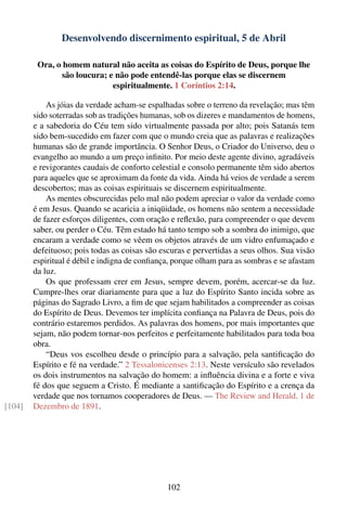 Desenvolvendo discernimento espiritual, 5 de Abril

         Ora, o homem natural não aceita as coisas do Espírito de Deus, porque lhe
               são loucura; e não pode entendê-las porque elas se discernem
                             espiritualmente. 1 Coríntios 2:14.

            As jóias da verdade acham-se espalhadas sobre o terreno da revelação; mas têm
        sido soterradas sob as tradições humanas, sob os dizeres e mandamentos de homens,
        e a sabedoria do Céu tem sido virtualmente passada por alto; pois Satanás tem
        sido bem-sucedido em fazer com que o mundo creia que as palavras e realizações
        humanas são de grande importância. O Senhor Deus, o Criador do Universo, deu o
        evangelho ao mundo a um preço inﬁnito. Por meio deste agente divino, agradáveis
        e revigorantes caudais de conforto celestial e consolo permanente têm sido abertos
        para aqueles que se aproximam da fonte da vida. Ainda há veios de verdade a serem
        descobertos; mas as coisas espirituais se discernem espiritualmente.
            As mentes obscurecidas pelo mal não podem apreciar o valor da verdade como
        é em Jesus. Quando se acaricia a iniqüidade, os homens não sentem a necessidade
        de fazer esforços diligentes, com oração e reﬂexão, para compreender o que devem
        saber, ou perder o Céu. Têm estado há tanto tempo sob a sombra do inimigo, que
        encaram a verdade como se vêem os objetos através de um vidro enfumaçado e
        defeituoso; pois todas as coisas são escuras e pervertidas a seus olhos. Sua visão
        espiritual é débil e indigna de conﬁança, porque olham para as sombras e se afastam
        da luz.
            Os que professam crer em Jesus, sempre devem, porém, acercar-se da luz.
        Cumpre-lhes orar diariamente para que a luz do Espírito Santo incida sobre as
        páginas do Sagrado Livro, a ﬁm de que sejam habilitados a compreender as coisas
        do Espírito de Deus. Devemos ter implícita conﬁança na Palavra de Deus, pois do
        contrário estaremos perdidos. As palavras dos homens, por mais importantes que
        sejam, não podem tornar-nos perfeitos e perfeitamente habilitados para toda boa
        obra.
            “Deus vos escolheu desde o princípio para a salvação, pela santiﬁcação do
        Espírito e fé na verdade.” 2 Tessalonicenses 2:13. Neste versículo são revelados
        os dois instrumentos na salvação do homem: a inﬂuência divina e a forte e viva
        fé dos que seguem a Cristo. É mediante a santiﬁcação do Espírito e a crença da
        verdade que nos tornamos cooperadores de Deus. — The Review and Herald, 1 de
[104]   Dezembro de 1891.




                                               102
 
