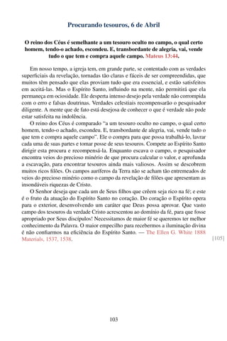 Procurando tesouros, 6 de Abril

 O reino dos Céus é semelhante a um tesouro oculto no campo, o qual certo
 homem, tendo-o achado, escondeu. E, transbordante de alegria, vai, vende
          tudo o que tem e compra aquele campo. Mateus 13:44.

    Em nosso tempo, a igreja tem, em grande parte, se contentado com as verdades
superﬁciais da revelação, tornadas tão claras e fáceis de ser compreendidas, que
muitos têm pensado que elas proviam tudo que era essencial, e estão satisfeitos
em aceitá-las. Mas o Espírito Santo, inﬂuindo na mente, não permitirá que ela
permaneça em ociosidade. Ele desperta intenso desejo pela verdade não corrompida
com o erro e falsas doutrinas. Verdades celestiais recompensarão o pesquisador
diligente. A mente que de fato está desejosa de conhecer o que é verdade não pode
estar satisfeita na indolência.
    O reino dos Céus é comparado “a um tesouro oculto no campo, o qual certo
homem, tendo-o achado, escondeu. E, transbordante de alegria, vai, vende tudo o
que tem e compra aquele campo”. Ele o compra para que possa trabalhá-lo, lavrar
cada uma de suas partes e tomar posse de seus tesouros. Compete ao Espírito Santo
dirigir esta procura e recompensá-la. Enquanto escava o campo, o pesquisador
encontra veios do precioso minério de que procura calcular o valor, e aprofunda
a escavação, para encontrar tesouros ainda mais valiosos. Assim se descobrem
muitos ricos ﬁlões. Os campos auríferos da Terra não se acham tão entremeados de
veios do precioso minério como o campo da revelação de ﬁlões que apresentam as
insondáveis riquezas de Cristo.
    O Senhor deseja que cada um de Seus ﬁlhos que crêem seja rico na fé; e este
é o fruto da atuação do Espírito Santo no coração. Do coração o Espírito opera
para o exterior, desenvolvendo um caráter que Deus possa aprovar. Que vasto
campo dos tesouros da verdade Cristo acrescentou ao domínio da fé, para que fosse
apropriado por Seus discípulos! Necessitamos de maior fé se queremos ter melhor
conhecimento da Palavra. O maior empecilho para recebermos a iluminação divina
é não conﬁarmos na eﬁciência do Espírito Santo. — The Ellen G. White 1888
Materials, 1537, 1538.                                                              [105]




                                      103
 