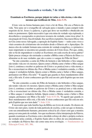 Buscando a verdade, 7 de Abril

          Examinais as Escrituras, porque julgais ter nelas a vida eterna, e são elas
                        mesmas que testiﬁcam de Mim. João 5:39.

            Cristo veio na forma humana para viver a lei de Deus. Ele era a Palavra da
        vida. Veio para ser o evangelho de salvação para o mundo e para cumprir todo
        requisito da lei. Jesus é a palavra, o guia que deve ser recebido e obedecido em
        todos os pormenores. Quão necessário é que esta mina da verdade seja explorada, e
        descobertos e assegurados os preciosos tesouros da verdade, como ricas jóias! A
        encarnação de Cristo, Sua divindade, Seu sacrifício expiatório, Sua maravilhosa vida
        no Céu como nosso Advogado, a operação do Espírito Santo — todos estes vivos e
        vitais assuntos do cristianismo são revelados desde o Gênesis até o Apocalipse. Os
        áureos elos da verdade formam uma corrente de verdade evangélica, e o primeiro e
        mais importante se encontra nos grandes ensinos de Cristo Jesus. Por que, então,
        não se há de engrandecer e exaltar as Escrituras em cada escola de nossa pátria?
        Quão poucas crianças são ensinadas a estudar a Bíblia como a Palavra de Deus e a
        alimentar-se de suas verdades, que são a carne e o sangue do Filho de Deus!
            “Se não comerdes a carne do Filho do homem e não beberdes o Seu sangue,
        não tendes vida em vós mesmos. Quem comer a Minha carne e beber o Meu sangue
        [isto é, continua a receber as palavras de Cristo e as pratica] tem a vida eterna, e
        Eu o ressuscitarei no último dia. Pois a Minha carne é verdadeira comida, e o Meu
        sangue é verdadeira bebida. Quem comer a Minha carne e beber o Meu sangue,
        permanece em Mim e Eu nele.” “E aquele que guarda os Seus mandamentos nEle
        está, e Ele nele. E nisto conhecemos que Ele está em nós: pelo Espírito que nos tem
        dado.”
            “Se não comerdes a carne do Filho do homem e não beberdes o Seu sangue,
        não tendes vida em vós mesmos. Quem comer a Minha carne e beber o Meu sangue
        [isto é, continua a receber as palavras de Cristo e as pratica] tem a vida eterna,
        e Eu o ressuscitarei no último dia. Pois a Minha carne é verdadeira comida, e
        o Meu sangue é verdadeira bebida. Quem comer a Minha carne e beber o Meu
        sangue, permanece em Mim e Eu nele.” João 6:53-56. “E aquele que guarda os
        Seus mandamentos nEle está, e Ele nele. E nisto conhecemos que Ele está em nós:
        pelo Espírito que nos tem dado.” 1 João 3:24.
            É necessário que toda família faça da Bíblia seu Livro de estudo. Os dizeres de
        Cristo são ouro puro, isento de toda partícula de escória, a não ser que os homens,
        com seu entendimento humano, procurem colocá-la ali e fazer com que a mentira
        pareça ser uma parte da verdade. Aos que receberam a falsa interpretação da Palavra,
        quando examinam as Escrituras com o decidido esforço de obter a própria essência
        da verdade nelas contida, o Espírito Santo abre os olhos de seu entendimento, e
        as verdades da Palavra lhes são como uma nova revelação. — Fundamentos da
[106]   Educação Cristã, 385, 386.

                                                104
 
