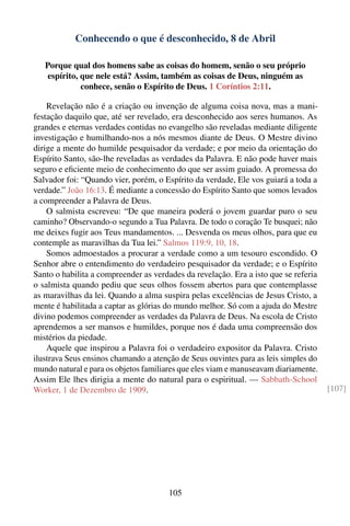Conhecendo o que é desconhecido, 8 de Abril

   Porque qual dos homens sabe as coisas do homem, senão o seu próprio
    espírito, que nele está? Assim, também as coisas de Deus, ninguém as
              conhece, senão o Espírito de Deus. 1 Coríntios 2:11.

    Revelação não é a criação ou invenção de alguma coisa nova, mas a mani-
festação daquilo que, até ser revelado, era desconhecido aos seres humanos. As
grandes e eternas verdades contidas no evangelho são reveladas mediante diligente
investigação e humilhando-nos a nós mesmos diante de Deus. O Mestre divino
dirige a mente do humilde pesquisador da verdade; e por meio da orientação do
Espírito Santo, são-lhe reveladas as verdades da Palavra. E não pode haver mais
seguro e eﬁciente meio de conhecimento do que ser assim guiado. A promessa do
Salvador foi: “Quando vier, porém, o Espírito da verdade, Ele vos guiará a toda a
verdade.” João 16:13. É mediante a concessão do Espírito Santo que somos levados
a compreender a Palavra de Deus.
    O salmista escreveu: “De que maneira poderá o jovem guardar puro o seu
caminho? Observando-o segundo a Tua Palavra. De todo o coração Te busquei; não
me deixes fugir aos Teus mandamentos. ... Desvenda os meus olhos, para que eu
contemple as maravilhas da Tua lei.” Salmos 119:9, 10, 18.
    Somos admoestados a procurar a verdade como a um tesouro escondido. O
Senhor abre o entendimento do verdadeiro pesquisador da verdade; e o Espírito
Santo o habilita a compreender as verdades da revelação. Era a isto que se referia
o salmista quando pediu que seus olhos fossem abertos para que contemplasse
as maravilhas da lei. Quando a alma suspira pelas excelências de Jesus Cristo, a
mente é habilitada a captar as glórias do mundo melhor. Só com a ajuda do Mestre
divino podemos compreender as verdades da Palavra de Deus. Na escola de Cristo
aprendemos a ser mansos e humildes, porque nos é dada uma compreensão dos
mistérios da piedade.
    Aquele que inspirou a Palavra foi o verdadeiro expositor da Palavra. Cristo
ilustrava Seus ensinos chamando a atenção de Seus ouvintes para as leis simples do
mundo natural e para os objetos familiares que eles viam e manuseavam diariamente.
Assim Ele lhes dirigia a mente do natural para o espiritual. — Sabbath-School
Worker, 1 de Dezembro de 1909.                                                       [107]




                                       105
 