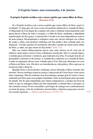 O Espírito Santo: uma testemunha, 4 de Janeiro

 O próprio Espírito testiﬁca com o nosso espírito que somos ﬁlhos de Deus.
                               Romanos 8:16.

    Se o Espírito testiﬁca com o nosso espírito que somos ﬁlhos de Deus, qual é o
resultado? A alma que crê vem a estar em perfeita submissão à vontade de Deus.
A Majestade do Céu digna-Se a manter um santo e familiar relacionamento com
quem busca a Deus de todo o coração, e o ﬁlho de Deus, mediante a abundante
manifestação de Sua graça, é enternecido e levado a ter uma dependência como a
de uma criança. Desamparados e indignos como sois, deveis entregar-vos a Deus
de corpo e alma, com perfeita conﬁança em Seu poder e boa vontade para vos
abençoar. “A todos quantos O receberam, deu-lhes o poder de serem feitos ﬁlhos
de Deus, a saber, aos que crêem no Seu nome.” João 1:12.
    Não vos torneis buliçosamente ativos, mas sede zelosos na fé, com um só
objetivo: atrair almas a Jesus Cristo, o Redentor cruciﬁcado. Não é o sermão lógico,
o sermão para convencer o intelecto, que realizará essa obra. O coração tem de ser
persuadido, e derreter-se de ternura. A vontade deve submeter-se à vontade de Deus,
e todas as aspirações devem estar voltadas para o Céu. Precisais alimentar-vos com
a Palavra do Deus vivo. Ela deve ser introduzida na vida prática. Deve apossar-se
da pessoa toda e dirigi-la. ...
    Quando Jesus é nossa perene conﬁança, nossa oferenda a Deus seremos nós
mesmos. Nossa conﬁança estará na justiça e intercessão de Cristo Jesus como nossa
única esperança. Não há confusão nem desconﬁança, porque pela fé vemos a Jesus
ordenado por Deus para essa própria ﬁnalidade: fazer reconciliação pelos pecados
do mundo. Ele Se acha empenhado, por solene compromisso, a mediar em favor de
todos os que se achegam a Deus por Seu intermédio, e efetuar-lhes a salvação, se
tão-somente crerem. É-nos concedido o privilégio de achegar-nos conﬁantemente
ao trono da graça, a ﬁm de recebermos misericórdia e acharmos graça para socorro
em ocasião oportuna. — Manuscript Releases 14:276, 277.                                [12]




                                         7
 