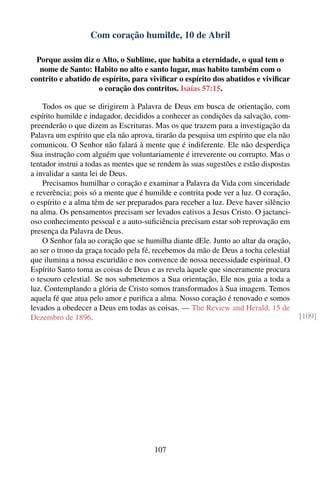 Com coração humilde, 10 de Abril

  Porque assim diz o Alto, o Sublime, que habita a eternidade, o qual tem o
   nome de Santo: Habito no alto e santo lugar, mas habito também com o
contrito e abatido de espírito, para viviﬁcar o espírito dos abatidos e viviﬁcar
                     o coração dos contritos. Isaías 57:15.

    Todos os que se dirigirem à Palavra de Deus em busca de orientação, com
espírito humilde e indagador, decididos a conhecer as condições da salvação, com-
preenderão o que dizem as Escrituras. Mas os que trazem para a investigação da
Palavra um espírito que ela não aprova, tirarão da pesquisa um espírito que ela não
comunicou. O Senhor não falará à mente que é indiferente. Ele não desperdiça
Sua instrução com alguém que voluntariamente é irreverente ou corrupto. Mas o
tentador instrui a todas as mentes que se rendem às suas sugestões e estão dispostas
a invalidar a santa lei de Deus.
    Precisamos humilhar o coração e examinar a Palavra da Vida com sinceridade
e reverência; pois só a mente que é humilde e contrita pode ver a luz. O coração,
o espírito e a alma têm de ser preparados para receber a luz. Deve haver silêncio
na alma. Os pensamentos precisam ser levados cativos a Jesus Cristo. O jactanci-
oso conhecimento pessoal e a auto-suﬁciência precisam estar sob reprovação em
presença da Palavra de Deus.
    O Senhor fala ao coração que se humilha diante dEle. Junto ao altar da oração,
ao ser o trono da graça tocado pela fé, recebemos da mão de Deus a tocha celestial
que ilumina a nossa escuridão e nos convence de nossa necessidade espiritual. O
Espírito Santo toma as coisas de Deus e as revela àquele que sinceramente procura
o tesouro celestial. Se nos submetemos a Sua orientação, Ele nos guia a toda a
luz. Contemplando a glória de Cristo somos transformados à Sua imagem. Temos
aquela fé que atua pelo amor e puriﬁca a alma. Nosso coração é renovado e somos
levados a obedecer a Deus em todas as coisas. — The Review and Herald, 15 de
Dezembro de 1896.                                                                      [109]




                                       107
 