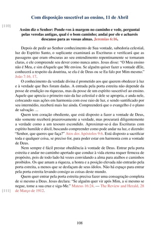 Com disposição suscetível ao ensino, 11 de Abril
[110]
           Assim diz o Senhor: Ponde-vos à margem no caminho e vede, perguntai
            pelas veredas antigas, qual é o bom caminho; andai por ele e achareis
                        descanso para as vossas almas. Jeremias 6:16.

            Depois de pedir ao Senhor conhecimento de Sua vontade, sabedoria celestial,
        luz do Espírito Santo, o suplicante examinará as Escrituras e veriﬁcará que as
        passagens que eram obscuras ao seu entendimento repentinamente se tornaram
        claras, e ele compreende seu dever como nunca antes. Jesus disse: “O Meu ensino
        não é Meu, e sim dAquele que Me enviou. Se alguém quiser fazer a vontade dEle,
        conhecerá a respeito da doutrina, se ela é de Deus ou se Eu falo por Mim mesmo.”
        João 7:16, 17.
            O conhecimento da verdade divina é prometido aos que querem obedecer à luz
        e à verdade que lhes foram dadas. A entrada pela porta estreita não depende da
        posse de erudição ou riquezas, mas da posse de um espírito suscetível ao ensino.
        Aquele que aprecia o primeiro raio da luz celestial e dele se apropria, e anda nele,
        colocando suas ações em harmonia com esse raio de luz, e sendo santiﬁcado por
        seu intermédio, receberá mais luz ainda. Compreenderá que o evangelho é o plano
        de salvação. ...
            Quem tem coração obediente, que está disposto a fazer a vontade de Deus,
        não somente receberá prazerosamente a verdade, mas procurará diligentemente
        a verdade como a um tesouro escondido. Aproximar-se-á das Escrituras com
        espírito humilde e dócil, buscando compreender como pode andar na luz, e dizendo:
        “Senhor, que queres que faça?” Atos dos Apóstolos 9:6. Está disposto a sacriﬁcar
        toda e qualquer coisa, se preciso for, para poder estar em harmonia com a vontade
        de Deus.
            Nem sempre é fácil prestar obediência à vontade de Deus. Entrar pela porta
        estreita e andar no caminho apertado que conduz à vida eterna requer ﬁrmeza de
        propósito, pois de todo lado há vozes convidando a alma para atalhos e caminhos
        proibidos. Os que amam a riqueza, a honra e a posição elevada não entrarão pela
        porta estreita, a menos que se desfaçam de seus ídolos. Não há espaço para entrar
        pela porta estreita levando consigo as coisas deste mundo.
            Quem quer entrar pela porta estreita precisa fazer uma consagração completa
        de si mesmo a Deus. Jesus declara: “Se alguém quer vir após Mim, a si mesmo se
        negue, tome a sua cruz e siga-Me.” Mateus 16:24. — The Review and Herald, 28
[111]   de Março de 1912.




                                                108
 