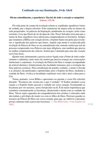 Conﬁando em sua iluminação, 14 de Abril

 Dá-me entendimento, e guardarei a Tua lei; de todo o coração a cumprirei.
                            Salmos 119:34.

    Por toda parte do campo da revelação acham-se espalhadas agradáveis fontes
de verdade, paz e alegria celestiais. Estes mananciais de alegria estão ao alcance de
todo pesquisador. As palavras da Inspiração, ponderadas no coração, serão como
correntes vivas que ﬂuem do rio da água da vida. Nosso Salvador orou para que a
mente de Seus seguidores fosse aberta para compreenderem as Escrituras. Sempre
que estudamos a Bíblia com coração devoto, o Espírito Santo está perto para revelar-
nos o signiﬁcado das palavras que lemos. Aquele cuja mente é esclarecida pela
revelação da Palavra de Deus ao seu entendimento não somente sentirá que tem de
procurar compreender essa Palavra com mais diligência, mas também que precisa
ter melhor compreensão das ciências. Sentirá que é chamado para uma alta vocação
em Cristo Jesus.
    Quanto mais intimamente a pessoa estiver ligada com a Fonte de todo conhe-
cimento e sabedoria, tanto mais ela sentirá que precisa avançar nas consecuções
intelectuais e espirituais. A revelação da Palavra de Deus é sempre acompanhada
de notável abertura e fortalecimento das faculdades humanas; pois a revelação das
Suas palavras esclarece. Pela consideração de grandes verdades, a mente é elevada
e as afeições são puriﬁcadas e aprimoradas; pois o Espírito de Deus, mediante a
verdade de Deus, viviﬁca as faculdades espirituais sem vida e atrai a alma para o
Céu.
    Tomai, portanto, vossa Bíblia e apresentai-vos perante o vosso Pai celestial,
dizendo: “Esclarece-me; ensina-me o que é verdade.” O Senhor atenderá vossa
oração e o Espírito Santo gravará a verdade em vosso coração. Examinando as
Escrituras por vós mesmos, sereis fortalecidos na fé. É da maior importância que
examineis constantemente as Escrituras, abastecendo a mente com as verdades de
Deus. Talvez sejais separados do companheirismo dos cristãos e colocados onde
não tenhais o privilégio de reunir-vos com os ﬁlhos de Deus. Precisais guardar os
tesouros da Palavra de Deus em vosso coração, para que, ao sobrevir a oposição,
possais submeter tudo à prova das Escrituras. — The Bible Echo, 15 de Outubro de
1892.                                                                                   [114]




                                        111
 