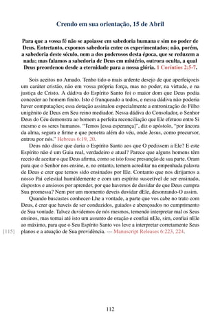 Crendo em sua orientação, 15 de Abril

        Para que a vossa fé não se apoiasse em sabedoria humana e sim no poder de
        Deus. Entretanto, expomos sabedoria entre os experimentados; não, porém,
        a sabedoria deste século, nem a dos poderosos desta época, que se reduzem a
         nada; mas falamos a sabedoria de Deus em mistério, outrora oculta, a qual
         Deus preordenou desde a eternidade para a nossa glória. 1 Coríntios 2:5-7.

            Sois aceitos no Amado. Tenho tido o mais ardente desejo de que aperfeiçoeis
        um caráter cristão, não em vossa própria força, mas no poder, na virtude, e na
        justiça de Cristo. A dádiva do Espírito Santo foi o maior dom que Deus podia
        conceder ao homem ﬁnito. Isto é franqueado a todos, e nessa dádiva não poderia
        haver computações; essa dotação assinalou especialmente a entronização do Filho
        unigênito de Deus em Seu reino mediador. Nessa dádiva do Consolador, o Senhor
        Deus do Céu demonstra ao homem a perfeita reconciliação que Ele efetuou entre Si
        mesmo e os seres humanos. “Temos [essa esperança]”, diz o apóstolo, “por âncora
        da alma, segura e ﬁrme e que penetra além do véu, onde Jesus, como precursor,
        entrou por nós.” Hebreus 6:19, 20.
            Deus não disse que daria o Espírito Santo aos que O pedissem a Ele? E este
        Espírito não é um Guia real, verdadeiro e atual? Parece que alguns homens têm
        receio de aceitar o que Deus aﬁrma, como se isto fosse presunção de sua parte. Oram
        para que o Senhor nos ensine, e, no entanto, temem acreditar na empenhada palavra
        de Deus e crer que temos sido ensinados por Ele. Contanto que nos dirijamos a
        nosso Pai celestial humildemente e com um espírito suscetível de ser ensinado,
        dispostos e ansiosos por aprender, por que havemos de duvidar de que Deus cumpra
        Sua promessa? Nem por um momento deveis duvidar dEle, desonrando-O assim.
            Quando buscastes conhecer-Lhe a vontade, a parte que vos cabe no trato com
        Deus, é crer que haveis de ser conduzidos, guiados e abençoados no cumprimento
        de Sua vontade. Talvez duvidemos de nós mesmos, temendo interpretar mal os Seus
        ensinos, mas tornai até isto um assunto de oração e conﬁai nEle, sim, conﬁai nEle
        ao máximo, para que o Seu Espírito Santo vos leve a interpretar corretamente Seus
[115]   planos e a atuação de Sua providência. — Manuscript Releases 6:223, 224.




                                               112
 