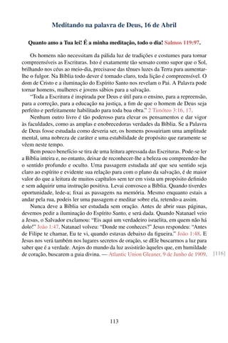 Meditando na palavra de Deus, 16 de Abril

  Quanto amo a Tua lei! É a minha meditação, todo o dia! Salmos 119:97.

    Os homens não necessitam da pálida luz de tradições e costumes para tornar
compreensíveis as Escrituras. Isto é exatamente tão sensato como supor que o Sol,
brilhando nos céus ao meio-dia, precisasse das tênues luzes da Terra para aumentar-
lhe o fulgor. Na Bíblia todo dever é tornado claro, toda lição é compreensível. O
dom de Cristo e a iluminação do Espírito Santo nos revelam o Pai. A Palavra pode
tornar homens, mulheres e jovens sábios para a salvação.
    “Toda a Escritura é inspirada por Deus e útil para o ensino, para a repreensão,
para a correção, para a educação na justiça, a ﬁm de que o homem de Deus seja
perfeito e perfeitamente habilitado para toda boa obra.” 2 Timóteo 3:16, 17.
    Nenhum outro livro é tão poderoso para elevar os pensamentos e dar vigor
às faculdades, como as amplas e enobrecedoras verdades da Bíblia. Se a Palavra
de Deus fosse estudada como deveria ser, os homens possuiriam uma amplitude
mental, uma nobreza de caráter e uma estabilidade de propósito que raramente se
vêem neste tempo.
    Bem pouco benefício se tira de uma leitura apressada das Escrituras. Pode-se ler
a Bíblia inteira e, no entanto, deixar de reconhecer-lhe a beleza ou compreender-lhe
o sentido profundo e oculto. Uma passagem estudada até que seu sentido seja
claro ao espírito e evidente sua relação para com o plano da salvação, é de maior
valor do que a leitura de muitos capítulos sem ter em vista um propósito deﬁnido
e sem adquirir uma instrução positiva. Levai convosco a Bíblia. Quando tiverdes
oportunidade, lede-a; ﬁxai as passagens na memória. Mesmo enquanto estais a
andar pela rua, podeis ler uma passagem e meditar sobre ela, retendo-a assim.
    Nunca deve a Bíblia ser estudada sem oração. Antes de abrir suas páginas,
devemos pedir a iluminação do Espírito Santo, e será dada. Quando Natanael veio
a Jesus, o Salvador exclamou: “Eis aqui um verdadeiro israelita, em quem não há
dolo!” João 1:47. Natanael volveu: “Donde me conheces?” Jesus respondeu: “Antes
de Filipe te chamar, Eu te vi, quando estavas debaixo da ﬁgueira.” João 1:48. E
Jesus nos verá também nos lugares secretos de oração, se dEle buscarmos a luz para
saber que é a verdade. Anjos do mundo da luz assistirão àqueles que, em humildade
de coração, buscarem a guia divina. — Atlantic Union Gleaner, 9 de Junho de 1909.      [116]




                                       113
 