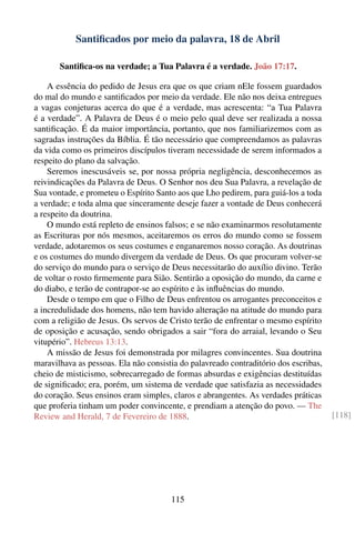 Santiﬁcados por meio da palavra, 18 de Abril

       Santiﬁca-os na verdade; a Tua Palavra é a verdade. João 17:17.

    A essência do pedido de Jesus era que os que criam nEle fossem guardados
do mal do mundo e santiﬁcados por meio da verdade. Ele não nos deixa entregues
a vagas conjeturas acerca do que é a verdade, mas acrescenta: “a Tua Palavra
é a verdade”. A Palavra de Deus é o meio pelo qual deve ser realizada a nossa
santiﬁcação. É da maior importância, portanto, que nos familiarizemos com as
sagradas instruções da Bíblia. É tão necessário que compreendamos as palavras
da vida como os primeiros discípulos tiveram necessidade de serem informados a
respeito do plano da salvação.
    Seremos inescusáveis se, por nossa própria negligência, desconhecemos as
reivindicações da Palavra de Deus. O Senhor nos deu Sua Palavra, a revelação de
Sua vontade, e prometeu o Espírito Santo aos que Lho pedirem, para guiá-los a toda
a verdade; e toda alma que sinceramente deseje fazer a vontade de Deus conhecerá
a respeito da doutrina.
    O mundo está repleto de ensinos falsos; e se não examinarmos resolutamente
as Escrituras por nós mesmos, aceitaremos os erros do mundo como se fossem
verdade, adotaremos os seus costumes e enganaremos nosso coração. As doutrinas
e os costumes do mundo divergem da verdade de Deus. Os que procuram volver-se
do serviço do mundo para o serviço de Deus necessitarão do auxílio divino. Terão
de voltar o rosto ﬁrmemente para Sião. Sentirão a oposição do mundo, da carne e
do diabo, e terão de contrapor-se ao espírito e às inﬂuências do mundo.
    Desde o tempo em que o Filho de Deus enfrentou os arrogantes preconceitos e
a incredulidade dos homens, não tem havido alteração na atitude do mundo para
com a religião de Jesus. Os servos de Cristo terão de enfrentar o mesmo espírito
de oposição e acusação, sendo obrigados a sair “fora do arraial, levando o Seu
vitupério”. Hebreus 13:13.
    A missão de Jesus foi demonstrada por milagres convincentes. Sua doutrina
maravilhava as pessoas. Ela não consistia do palavreado contraditório dos escribas,
cheio de misticismo, sobrecarregado de formas absurdas e exigências destituídas
de signiﬁcado; era, porém, um sistema de verdade que satisfazia as necessidades
do coração. Seus ensinos eram simples, claros e abrangentes. As verdades práticas
que proferia tinham um poder convincente, e prendiam a atenção do povo. — The
Review and Herald, 7 de Fevereiro de 1888.                                            [118]




                                       115
 