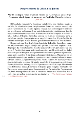 O representante de Cristo, 5 de Janeiro

       Mas Eu vos digo a verdade: Convém-vos que Eu vá, porque, se Eu não for, o
       Consolador não virá para vós outros; se, porém, Eu for, Eu vo-Lo enviarei.
                                      João 16:7.

           O Consolador é chamado “o Espírito da verdade”. Sua obra é deﬁnir e manter a
       verdade. Ele primeiro habita no coração como o Espírito da verdade, tornando-Se
       assim o Consolador. Há conforto e paz na verdade, mas nenhuma paz ou conforto
       real se pode achar na falsidade. É por meio de falsas teorias e tradições que Satanás
       adquire seu domínio sobre a mente. Ele deforma o caráter dirigindo os homens a
       falsos padrões. O Espírito Santo fala à mente por meio das Escrituras e grava a
       verdade no coração. Assim expõe o erro, expelindo-o da alma. É pelo Espírito da
       verdade, atuando pela Palavra de Deus, que Cristo submete a Si Seu povo escolhido.
           Descrevendo para Seus discípulos a obra oﬁcial do Espírito Santo, Jesus procu-
       rou inspirá-los com a alegria e a esperança que Lhe animavam o próprio coração.
       Regozijava-Se pelas abundantes medidas que providenciara para auxílio de Sua
       igreja. O Espírito Santo era o mais elevado dos dons que Ele podia solicitar do Pai
       para exaltação de Seu povo. O Espírito ia ser dado como agente de regeneração,
       sem o qual o sacrifício de Cristo de nenhum proveito teria sido. O poder do mal se
       estivera fortalecendo por séculos, e espantosa era a submissão dos homens a esse
       cativeiro satânico. Ao pecado só se poderia resistir e vencer por meio da poderosa
       atuação da terceira pessoa da Divindade, a qual não viria com energia modiﬁcada,
       mas na plenitude do divino poder. É o Espírito que torna eﬁcaz o que foi realizado
       pelo Redentor do mundo. É por meio do Espírito que o coração é puriﬁcado. Por
       Ele, o crente torna-se participante da natureza divina. Cristo deu Seu Espírito como
       um poder divino para vencer todas as tendências hereditárias e cultivadas para o
       mal, e para gravar Seu próprio caráter em Sua igreja. — The Review and Herald,
[13]   19 de Novembro de 1908.




                                                8
 