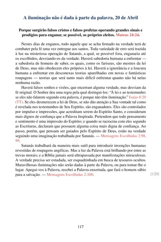 A iluminação não é dada à parte da palavra, 20 de Abril

  Porque surgirão falsos cristos e falsos profetas operando grandes sinais e
   prodígios para enganar, se possível, os próprios eleitos. Mateus 24:24.

    Nestes dias de enganos, todo aquele que se acha ﬁrmado na verdade terá de
combater pela fé uma vez entregue aos santos. Toda variedade de erro será trazida
à luz na misteriosa operação de Satanás, a qual, se possível fora, enganaria até
os escolhidos, desviando-os da verdade. Haverá sabedoria humana a enfrentar —
a sabedoria de homens de saber, os quais, como os fariseus, são mestres da lei
de Deus, mas não obedecem eles próprios à lei. Haverá a ignorância e a loucura
humana a enfrentar em desconexas teorias aparelhadas em novas e fantásticas
roupagens — teorias que será tanto mais difícil enfrentar quanto não há nelas
nenhuma razão.
    Haverá falsos sonhos e visões, que encerram alguma verdade, mas desviam da
fé original. O Senhor deu uma regra pela qual distingui-los: “À lei e ao testemunho:
se eles não falarem segundo esta palavra, é porque não têm iluminação.” Isaías 8:20
(TT). Se eles desmerecem a lei de Deus, se não dão atenção a Sua vontade tal como
é revelada nos testemunhos de Seu Espírito, são enganadores. Eles são controlados
por impulso e impressões, que acreditam serem do Espírito Santo, e consideram
mais dignos de conﬁança que a Palavra Inspirada. Pretendem que todo pensamento
e sentimento é uma impressão do Espírito; e quando se raciocina com eles segundo
as Escrituras, declaram que possuem alguma coisa mais digna de conﬁança. Ao
passo, porém, que pensam ser guiados pelo Espírito de Deus, estão na verdade
seguindo uma imaginação trabalhada por Satanás. — Mensagens Escolhidas 2:98,
99.
    Satanás trabalhará da maneira mais sutil para introduzir invenções humanas
revestidas de roupagens angélicas. Mas a luz da Palavra está brilhando por entre as
trevas morais; e a Bíblia jamais será ultrapassada por manifestações miraculosas.
A verdade precisa ser estudada, ser esquadrinhada em busca de tesouros ocultos.
Maravilhosas iluminações não serão dadas à parte da Palavra, ou para tomar-lhe o
lugar. Apegai-vos à Palavra, recebei a Palavra enxertada, que fará o homem sábio
para a salvação. — Mensagens Escolhidas 2:100.                                         [120]




                                       117
 