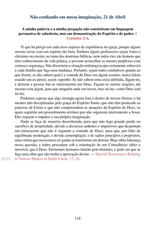 Não conﬁando em nossa imaginação, 21 de Abril

            A minha palavra e a minha pregação não consistiram em linguagem
          persuasiva de sabedoria, mas em demonstração do Espírito e de poder. 1
                                      Coríntios 2:4.

            Vi que há perigo em cada novo aspecto de experiência na igreja, porque alguns
        ouvem coisas com um espírito tão forte. Embora alguns professores sejam fortes e
        eﬁcientes no ensino, no ramo das doutrinas bíblicas, nem todos eles são homens que
        têm conhecimento da vida prática, e possam aconselhar as mentes perplexas com
        certeza e segurança. Não discernem a situação embaraçosa que certamente sobrevirá
        a cada família que faça uma mudança. Portanto, sejam todos cuidadosos quanto ao
        que dizem; se não sabem qual é a vontade de Deus em algum assunto, nunca falem
        usando um eu penso, assim suponho. Se não sabem uma coisa deﬁnida, digam-no,
        e deixem a pessoa ﬁar-se inteiramente em Deus. Façam-se muitas orações, até
        mesmo com jejum, para que ninguém ande em trevas, mas na luz, como Deus está
        na luz.
            Podemos esperar que algo irrompa agora fora e dentro de nossas ﬁleiras; e há
        mentes não disciplinadas pela graça do Espírito Santo, que não têm praticado as
        palavras de Cristo e que não compreendem as atuações do Espírito de Deus, os
        quais seguirão um procedimento errôneo por não seguirem inteiramente a Jesus.
        Eles seguem o impulso e sua própria imaginação.
            Nada se faça de maneira desordenada, para que não haja grande perda ou
        sacrifício de propriedade, devido a discursos ardentes e impulsivos que despertam
        um entusiasmo que não é segundo a vontade de Deus; para que, por falta de
        equilibrada moderação, e devida contemplação, e de sadios princípios e propósitos,
        uma vitória que necessitava ser ganha se transforme em derrota. Haja sábia liderança
        nessa questão, e todos procedam sob a orientação de um Conselheiro sábio e
        invisível, que é Deus. Elementos humanos lutarão pelo domínio, e pode ser que se
        faça uma obra que não tenha a aprovação divina. — Special Testimonies Relating
[121]   to Various Matters in Battle Creek, 17, 18.




                                               118
 