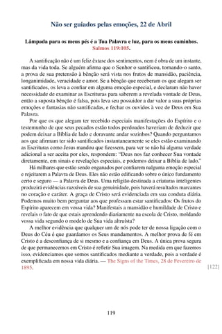 Não ser guiados pelas emoções, 22 de Abril

 Lâmpada para os meus pés é a Tua Palavra e luz, para os meus caminhos.
                           Salmos 119:105.

    A santiﬁcação não é um feliz êxtase dos sentimentos, nem é obra de um instante,
mas da vida toda. Se alguém aﬁrma que o Senhor o santiﬁcou, tornando-o santo,
a prova de sua pretensão à bênção será vista nos frutos de mansidão, paciência,
longanimidade, veracidade e amor. Se a bênção que receberam os que alegam ser
santiﬁcados, os leva a conﬁar em alguma emoção especial, e declaram não haver
necessidade de examinar as Escrituras para saberem a revelada vontade de Deus,
então a suposta bênção é falsa, pois leva seu possuidor a dar valor a suas próprias
emoções e fantasias não santiﬁcadas, e fechar os ouvidos à voz de Deus em Sua
Palavra.
    Por que os que alegam ter recebido especiais manifestações do Espírito e o
testemunho de que seus pecados estão todos perdoados haveriam de deduzir que
podem deixar a Bíblia de lado e doravante andar sozinhos? Quando perguntamos
aos que aﬁrmam ter sido santiﬁcados instantaneamente se eles estão examinando
as Escrituras como Jesus mandou que ﬁzessem, para ver se não há alguma verdade
adicional a ser aceita por eles, respondem: “Deus nos faz conhecer Sua vontade
diretamente, em sinais e revelações especiais, e podemos deixar a Bíblia de lado.”
    Há milhares que estão sendo enganados por conﬁarem nalguma emoção especial
e rejeitarem a Palavra de Deus. Eles não estão ediﬁcando sobre o único fundamento
certo e seguro — a Palavra de Deus. Uma religião destinada a criaturas inteligentes
produzirá evidências razoáveis de sua genuinidade, pois haverá resultados marcantes
no coração e caráter. A graça de Cristo será evidenciada em sua conduta diária.
Podemos muito bem perguntar aos que professam estar santiﬁcados: Os frutos do
Espírito aparecem em vossa vida? Manifestais a mansidão e humildade de Cristo e
revelais o fato de que estais aprendendo diariamente na escola de Cristo, moldando
vossa vida segundo o modelo de Sua vida altruísta?
    A melhor evidência que qualquer um de nós pode ter de nossa ligação com o
Deus do Céu é que guardamos os Seus mandamentos. A melhor prova de fé em
Cristo é a desconﬁança de si mesmo e a conﬁança em Deus. A única prova segura
de que permanecemos em Cristo é reﬂetir Sua imagem. Na medida em que fazemos
isso, evidenciamos que somos santiﬁcados mediante a verdade, pois a verdade é
exempliﬁcada em nossa vida diária. — The Signs of the Times, 28 de Fevereiro de
1895.                                                                                 [122]




                                       119
 