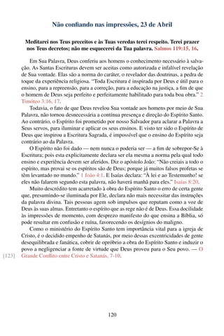 Não conﬁando nas impressões, 23 de Abril

         Meditarei nos Teus preceitos e às Tuas veredas terei respeito. Terei prazer
         nos Teus decretos; não me esquecerei da Tua palavra. Salmos 119:15, 16.

            Em Sua Palavra, Deus conferiu aos homens o conhecimento necessário à salva-
        ção. As Santas Escrituras devem ser aceitas como autorizada e infalível revelação
        de Sua vontade. Elas são a norma do caráter, o revelador das doutrinas, a pedra de
        toque da experiência religiosa. “Toda Escritura é inspirada por Deus e útil para o
        ensino, para a repreensão, para a correção, para a educação na justiça, a ﬁm de que
        o homem de Deus seja perfeito e perfeitamente habilitado para toda boa obra.” 2
        Timóteo 3:16, 17.
            Todavia, o fato de que Deus revelou Sua vontade aos homens por meio de Sua
        Palavra, não tornou desnecessária a contínua presença e direção do Espírito Santo.
        Ao contrário, o Espírito foi prometido por nosso Salvador para aclarar a Palavra a
        Seus servos, para iluminar e aplicar os seus ensinos. E visto ter sido o Espírito de
        Deus que inspirou a Escritura Sagrada, é impossível que o ensino do Espírito seja
        contrário ao da Palavra.
            O Espírito não foi dado — nem nunca o poderia ser — a ﬁm de sobrepor-Se à
        Escritura; pois esta explicitamente declara ser ela mesma a norma pela qual todo
        ensino e experiência devem ser aferidos. Diz o apóstolo João: “Não creiais a todo o
        espírito, mas provai se os espíritos são de Deus; porque já muitos falsos profetas se
        têm levantado no mundo.” 1 João 4:1. E Isaías declara: “À lei e ao Testemunho! se
        eles não falarem segundo esta palavra, não haverá manhã para eles.” Isaías 8:20.
            Muito descrédito tem acarretado à obra do Espírito Santo o erro de certa gente
        que, presumindo-se iluminada por Ele, declara não mais necessitar das instruções
        da palavra divina. Tais pessoas agem sob impulsos que reputam como a voz de
        Deus às suas almas. Entretanto o espírito que as rege não é de Deus. Essa docilidade
        às impressões de momento, com desprezo manifesto do que ensina a Bíblia, só
        pode resultar em confusão e ruína, favorecendo os desígnios do maligno.
            Como o ministério do Espírito Santo tem importância vital para a igreja de
        Cristo, é o decidido empenho de Satanás, por meio dessas excentricidades de gente
        desequilibrada e fanática, cobrir de opróbrio a obra do Espírito Santo e induzir o
        povo a negligenciar a fonte de virtude que Deus proveu para o Seu povo. — O
[123]   Grande Conﬂito entre Cristo e Satanás, 7-10.




                                                120
 