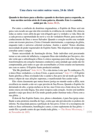 Uma clara voz entre outras vozes, 24 de Abril

Quando te desviares para a direita e quando te desviares para a esquerda, os
 teus ouvidos ouvirão atrás de ti uma palavra, dizendo: Este é o caminho,
                        andai por ele. Isaías 30:21.

    Por entre a confusão de doutrinas enganadoras, o Espírito de Deus será um
guia e um escudo aos que não têm resistido às evidências da verdade. Ele silencia
todas as outras vozes além da que vem dAquele que é a verdade e a vida. Deus dá
a cada pessoa a oportunidade de ouvir a voz do verdadeiro Pastor, para receber o
conhecimento de Deus e nosso Salvador. Quando o coração recebe esta verdade
como um tesouro precioso, Cristo é formado interiormente, a esperança da glória,
enquanto todo o universo celestial exclama: Amém e amém! Temos absoluta
necessidade do poder regenerador do Espírito Santo. Não dispomos de tempo para
consultar carne e sangue.
    Temos necessidade de iluminação divina. Todo indivíduo está procurando
tornar-se um centro de inﬂuência, e enquanto Deus não trabalhar por Seu povo, eles
não verão que a subordinação a Deus é a única segurança para toda alma. Sua graça
transformadora em corações humanos conduzirá a uma unidade que ainda não foi
compreendida, pois todos os que são assemelhados a Cristo estarão em harmonia
uns com os outros. O Espírito Santo produzirá unidade.
    “Ele Me gloriﬁcará.” João 16:14. “E a vida eterna é esta: que Te conheçam a Ti,
o único Deus verdadeiro, e a Jesus Cristo, a quem enviaste.” João 17:3. O Espírito
Santo gloriﬁca a Deus revelando-Lhe o caráter a Seu povo de tal modo que Ele Se
torna o objeto de suas afeições supremas, e manifestando Seu caráter neles.
    Eles vêem claramente que nunca houve justiça no mundo senão a dEle, nem
excelência no mundo a não ser a que provém de Sua Pessoa. Quando o Espírito foi
derramado do alto, a igreja encheu-se de luz, mas Cristo era a fonte dessa luz; Seu
nome estava em toda língua, Seu amor ocupava cada coração. Assim será também
quando o anjo que desce do Céu tendo grande poder iluminar toda a Terra com a
sua glória. ...
    O dom de Seu Espírito Santo, rico, pleno e abundante, é para Sua igreja seme-
lhante a uma protetora muralha de fogo, contra que não prevalecerão os poderes do
inferno. Na imaculada pureza e perfeição de Seu povo, Cristo vê a recompensa de
todos os Seus sofrimentos, humilhação e amor, e como suplemento de Sua glória —
sendo Ele o grande centro de que irradia toda glória. — The Home Missionary, 1
de Novembro de 1893.                                                                  [124]




                                       121
 
