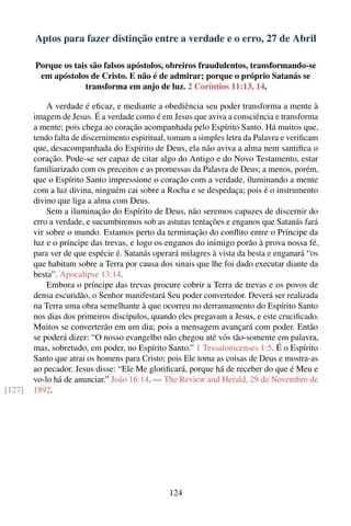 Aptos para fazer distinção entre a verdade e o erro, 27 de Abril

        Porque os tais são falsos apóstolos, obreiros fraudulentos, transformando-se
         em apóstolos de Cristo. E não é de admirar; porque o próprio Satanás se
                     transforma em anjo de luz. 2 Coríntios 11:13, 14.

            A verdade é eﬁcaz, e mediante a obediência seu poder transforma a mente à
        imagem de Jesus. É a verdade como é em Jesus que aviva a consciência e transforma
        a mente; pois chega ao coração acompanhada pelo Espírito Santo. Há muitos que,
        tendo falta de discernimento espiritual, tomam a simples letra da Palavra e veriﬁcam
        que, desacompanhada do Espírito de Deus, ela não aviva a alma nem santiﬁca o
        coração. Pode-se ser capaz de citar algo do Antigo e do Novo Testamento, estar
        familiarizado com os preceitos e as promessas da Palavra de Deus; a menos, porém,
        que o Espírito Santo impressione o coração com a verdade, iluminando a mente
        com a luz divina, ninguém cai sobre a Rocha e se despedaça; pois é o instrumento
        divino que liga a alma com Deus.
            Sem a iluminação do Espírito de Deus, não seremos capazes de discernir do
        erro a verdade, e sucumbiremos sob as astutas tentações e enganos que Satanás fará
        vir sobre o mundo. Estamos perto da terminação do conﬂito entre o Príncipe da
        luz e o príncipe das trevas, e logo os enganos do inimigo porão à prova nossa fé,
        para ver de que espécie é. Satanás operará milagres à vista da besta e enganará “os
        que habitam sobre a Terra por causa dos sinais que lhe foi dado executar diante da
        besta”. Apocalipse 13:14.
            Embora o príncipe das trevas procure cobrir a Terra de trevas e os povos de
        densa escuridão, o Senhor manifestará Seu poder convertedor. Deverá ser realizada
        na Terra uma obra semelhante à que ocorreu no derramamento do Espírito Santo
        nos dias dos primeiros discípulos, quando eles pregavam a Jesus, e este cruciﬁcado.
        Muitos se converterão em um dia; pois a mensagem avançará com poder. Então
        se poderá dizer: “O nosso evangelho não chegou até vós tão-somente em palavra,
        mas, sobretudo, em poder, no Espírito Santo.” 1 Tessalonicenses 1:5. É o Espírito
        Santo que atrai os homens para Cristo; pois Ele toma as coisas de Deus e mostra-as
        ao pecador. Jesus disse: “Ele Me gloriﬁcará, porque há de receber do que é Meu e
        vo-lo há de anunciar.” João 16:14. — The Review and Herald, 29 de Novembro de
[127]   1892.




                                                124
 