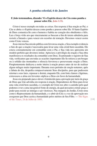 A pomba celestial, 6 de Janeiro

 E João testemunhou, dizendo: Vi o Espírito descer do Céu como pomba e
                      pousar sobre Ele. João 1:32.

    Cristo é nosso exemplo em todas as coisas. Em resposta à Sua oração ao Pai, o
Céu se abriu e o Espírito desceu como pomba e pousou sobre Ele. O Santo Espírito
de Deus comunica-Se com o homem e habita no coração dos obedientes e ﬁéis.
Luz e força virão aos que sinceramente as buscam a ﬁm de terem sabedoria para
resistir a Satanás e para vencer em ocasiões de tentação. Devemos vencer assim
como Cristo venceu.
    Jesus iniciou Sua missão pública com fervorosa oração, e Seu exemplo evidencia
o fato de que a oração é necessária para levar uma vida cristã bem-sucedida. Ele
estava constantemente em comunhão com o Pai, e Sua vida nos apresenta um
modelo perfeito que devemos imitar. Apreciava o privilégio da oração e Sua obra
manifestava os resultados da comunhão com Deus. Examinando o registro de Sua
vida, veriﬁcamos que em todas as ocasiões importantes Ele Se retirava a um bosque
ou à solidão das montanhas e oferecia fervorosa e perseverante oração a Deus.
Freqüentemente dedicava a noite inteira à oração pouco antes de ter de realizar
algum milagre muito importante. Durante esses períodos de oração noturnos, após
a labuta do dia, despedia compassivamente Seus discípulos, para que pudessem
retornar a seus lares, repousar e dormir, enquanto Ele, com forte clamor e lágrimas,
extravasava a alma em ferventes súplicas a Deus em favor da humanidade.
    Jesus era preparado para o dever e fortalecido para a provação por meio da graça
de Deus que Lhe advinha em resposta à oração. Dependemos de Deus para levar
uma vida cristã bem-sucedida, e o exemplo de Cristo nos abre o caminho pelo qual
podemos ir ter a uma inesgotável fonte de energia, da qual possamos extrair graça e
poder para resistir ao inimigo e sair vitoriosos. Nas margens do Jordão, Cristo orou
como o Representante da humanidade, e o abrir do Céu e a voz de aprovação nos
asseguram que Deus aceita a humanidade pelos méritos de Seu Filho. — The Signs
of the Times, 24 de Julho de 1893.                                                     [14]




                                         9
 