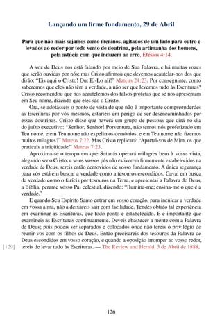 Lançando um ﬁrme fundamento, 29 de Abril

        Para que não mais sejamos como meninos, agitados de um lado para outro e
         levados ao redor por todo vento de doutrina, pela artimanha dos homens,
                    pela astúcia com que induzem ao erro. Efésios 4:14.

            A voz de Deus nos está falando por meio de Sua Palavra, e há muitas vozes
        que serão ouvidas por nós; mas Cristo aﬁrmou que devemos acautelar-nos dos que
        dirão: “Eis aqui o Cristo! Ou: Ei-Lo ali!” Mateus 24:23. Por conseguinte, como
        saberemos que eles não têm a verdade, a não ser que levemos tudo às Escrituras?
        Cristo recomendou que nos acautelemos dos falsos profetas que se nos apresentam
        em Seu nome, dizendo que eles são o Cristo.
            Ora, se adotásseis o ponto de vista de que não é importante compreenderdes
        as Escrituras por vós mesmos, estaríeis em perigo de ser desencaminhados por
        essas doutrinas. Cristo disse que haverá um grupo de pessoas que dirá no dia
        do juízo executivo: “Senhor, Senhor! Porventura, não temos nós profetizado em
        Teu nome, e em Teu nome não expelimos demônios, e em Teu nome não ﬁzemos
        muitos milagres?” Mateus 7:22. Mas Cristo replicará: “Apartai-vos de Mim, os que
        praticais a iniqüidade.” Mateus 7:23.
            Aproxima-se o tempo em que Satanás operará milagres bem à vossa vista,
        alegando ser o Cristo; e se os vossos pés não estiverem ﬁrmemente estabelecidos na
        verdade de Deus, sereis então demovidos de vosso fundamento. A única segurança
        para vós está em buscar a verdade como a tesouros escondidos. Cavai em busca
        da verdade como o faríeis por tesouros na Terra, e apresentai a Palavra de Deus,
        a Bíblia, perante vosso Pai celestial, dizendo: “Ilumina-me; ensina-me o que é a
        verdade.”
            E quando Seu Espírito Santo entrar em vosso coração, para inculcar a verdade
        em vossa alma, não a deixareis sair com facilidade. Tendes obtido tal experiência
        em examinar as Escrituras, que todo ponto é estabelecido. E é importante que
        examineis as Escrituras continuamente. Deveis abastecer a mente com a Palavra
        de Deus; pois podeis ser separados e colocados onde não tereis o privilégio de
        reunir-vos com os ﬁlhos de Deus. Então precisareis dos tesouros da Palavra de
        Deus escondidos em vosso coração, e quando a oposição irromper ao vosso redor,
[129]   tereis de levar tudo às Escrituras. — The Review and Herald, 3 de Abril de 1888.




                                               126
 