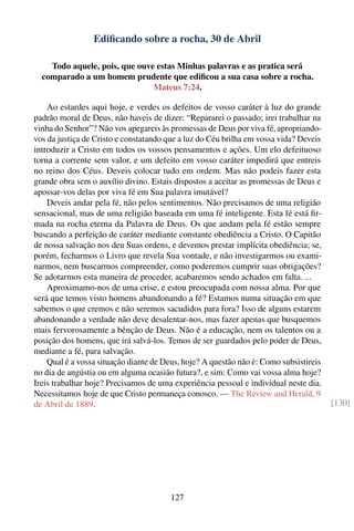 Ediﬁcando sobre a rocha, 30 de Abril

    Todo aquele, pois, que ouve estas Minhas palavras e as pratica será
  comparado a um homem prudente que ediﬁcou a sua casa sobre a rocha.
                               Mateus 7:24.

    Ao estardes aqui hoje, e verdes os defeitos de vosso caráter à luz do grande
padrão moral de Deus, não haveis de dizer: “Repararei o passado; irei trabalhar na
vinha do Senhor”? Não vos apegareis às promessas de Deus por viva fé, apropriando-
vos da justiça de Cristo e constatando que a luz do Céu brilha em vossa vida? Deveis
introduzir a Cristo em todos os vossos pensamentos e ações. Um elo defeituoso
torna a corrente sem valor, e um defeito em vosso caráter impedirá que entreis
no reino dos Céus. Deveis colocar tudo em ordem. Mas não podeis fazer esta
grande obra sem o auxílio divino. Estais dispostos a aceitar as promessas de Deus e
apossar-vos delas por viva fé em Sua palavra imutável?
    Deveis andar pela fé, não pelos sentimentos. Não precisamos de uma religião
sensacional, mas de uma religião baseada em uma fé inteligente. Esta fé está ﬁr-
mada na rocha eterna da Palavra de Deus. Os que andam pela fé estão sempre
buscando a perfeição de caráter mediante constante obediência a Cristo. O Capitão
de nossa salvação nos deu Suas ordens, e devemos prestar implícita obediência; se,
porém, fecharmos o Livro que revela Sua vontade, e não investigarmos ou exami-
narmos, nem buscarmos compreender, como poderemos cumprir suas obrigações?
Se adotarmos esta maneira de proceder, acabaremos sendo achados em falta. ...
    Aproximamo-nos de uma crise, e estou preocupada com nossa alma. Por que
será que temos visto homens abandonando a fé? Estamos numa situação em que
sabemos o que cremos e não seremos sacudidos para fora? Isso de alguns estarem
abandonando a verdade não deve desalentar-nos, mas fazer apenas que busquemos
mais fervorosamente a bênção de Deus. Não é a educação, nem os talentos ou a
posição dos homens, que irá salvá-los. Temos de ser guardados pelo poder de Deus,
mediante a fé, para salvação.
    Qual é a vossa situação diante de Deus, hoje? A questão não é: Como subsistireis
no dia de angústia ou em alguma ocasião futura?, e sim: Como vai vossa alma hoje?
Ireis trabalhar hoje? Precisamos de uma experiência pessoal e individual neste dia.
Necessitamos hoje de que Cristo permaneça conosco. — The Review and Herald, 9
de Abril de 1889.                                                                      [130]




                                       127
 