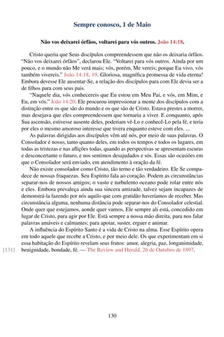 Sempre conosco, 1 de Maio

                 Não vos deixarei órfãos, voltarei para vós outros. João 14:18.

            Cristo queria que Seus discípulos compreendessem que não os deixaria órfãos.
        “Não vos deixarei órfãos”, declarou Ele. “Voltarei para vós outros. Ainda por um
        pouco, e o mundo não Me verá mais; vós, porém, Me vereis; porque Eu vivo, vós
        também vivereis.” João 14:18, 19. Gloriosa, magníﬁca promessa de vida eterna!
        Embora devesse Ele ausentar-Se, a relação dos discípulos para com Ele devia ser a
        de ﬁlhos para com seus pais.
            “Naquele dia, vós conhecereis que Eu estou em Meu Pai, e vós, em Mim, e
        Eu, em vós.” João 14:20. Ele procurou impressionar a mente dos discípulos com a
        distinção entre os que são do mundo e os que são de Cristo. Estava prestes a morrer,
        mas desejava que eles compreendessem que tornaria a viver. E conquanto, após
        Sua ascensão, estivesse ausente deles, poderiam vê-Lo e conhecê-Lo pela fé, e teria
        por eles o mesmo amoroso interesse que tivera enquanto esteve com eles. ...
            As palavras dirigidas aos discípulos vêm até nós, por meio de suas palavras. O
        Consolador é nosso, tanto quanto deles, em todos os tempos e todos os lugares, em
        todas as tristezas e nas aﬂições todas, quando as perspectivas se apresentam escuras
        e desconcertante o futuro, e nos sentimos desajudados e sós. Essas são ocasiões em
        que o Consolador será enviado, em atendimento à oração da fé.
            Não existe consolador como Cristo, tão terno e tão verdadeiro. Ele Se compa-
        dece de nossas fraquezas. Seu Espírito fala ao coração. Podem as circunstâncias
        separar-nos de nossos amigos; o vasto e turbulento oceano pode rolar entre nós
        e eles. Embora prevaleça ainda sua sincera amizade, talvez sejam incapazes de
        demonstrá-la fazendo por nós aquilo que com gratidão haveríamos de receber. Mas
        circunstância alguma, nenhuma distância pode separar-nos do Consolador celestial.
        Onde quer que estejamos, aonde quer vamos, Ele sempre ali está, concedido em
        lugar de Cristo, para agir por Ele. Está sempre a nossa mão direita, para nos falar
        palavras amáveis e calmantes; para apoiar, suster, erguer e animar.
            A inﬂuência do Espírito Santo é a vida de Cristo na alma. Esse Espírito opera
        em todo aquele que recebe a Cristo, e por meio dele. Os que experimentam em si
        essa habitação do Espírito revelam seus frutos: amor, alegria, paz, longanimidade,
[131]   benignidade, bondade, fé. — The Review and Herald, 26 de Outubro de 1897.




                                                130
 