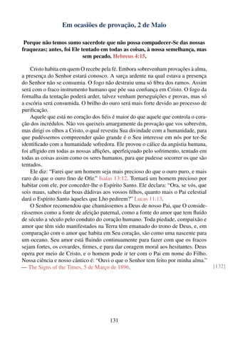 Em ocasiões de provação, 2 de Maio

 Porque não temos sumo sacerdote que não possa compadecer-Se das nossas
fraquezas; antes, foi Ele tentado em todas as coisas, à nossa semelhança, mas
                           sem pecado. Hebreus 4:15.

    Cristo habita em quem O recebe pela fé. Embora sobrevenham provações à alma,
a presença do Senhor estará conosco. A sarça ardente na qual estava a presença
do Senhor não se consumia. O fogo não destruiu uma só ﬁbra dos ramos. Assim
será com o fraco instrumento humano que põe sua conﬁança em Cristo. O fogo da
fornalha da tentação poderá arder, talvez venham perseguições e provas, mas só
a escória será consumida. O brilho do ouro será mais forte devido ao processo de
puriﬁcação.
    Aquele que está no coração dos ﬁéis é maior do que aquele que controla o cora-
ção dos incrédulos. Não vos queixeis amargamente da provação que vos sobrevém,
mas dirigi os olhos a Cristo, o qual revestiu Sua divindade com a humanidade, para
que pudéssemos compreender quão grande é o Seu interesse em nós por ter-Se
identiﬁcado com a humanidade sofredora. Ele provou o cálice da angústia humana,
foi aﬂigido em todas as nossas aﬂições, aperfeiçoado pelo sofrimento, tentado em
todas as coisas assim como os seres humanos, para que pudesse socorrer os que são
tentados.
    Ele diz: “Farei que um homem seja mais precioso do que o ouro puro, e mais
raro do que o ouro ﬁno de Oﬁr.” Isaías 13:12. Tornará um homem precioso por
habitar com ele, por conceder-lhe o Espírito Santo. Ele declara: “Ora, se vós, que
sois maus, sabeis dar boas dádivas aos vossos ﬁlhos, quanto mais o Pai celestial
dará o Espírito Santo àqueles que Lho pedirem?” Lucas 11:13.
    O Senhor recomendou que chamássemos a Deus de nosso Pai, que O conside-
rássemos como a fonte de afeição paternal, como a fonte do amor que tem ﬂuído
de século a século pelo conduto do coração humano. Toda piedade, compaixão e
amor que têm sido manifestados na Terra têm emanado do trono de Deus, e, em
comparação com o amor que habita em Seu coração, são como uma nascente para
um oceano. Seu amor está ﬂuindo continuamente para fazer com que os fracos
sejam fortes, os covardes, ﬁrmes, e para dar coragem moral aos hesitantes. Deus
opera por meio de Cristo, e o homem pode ir ter com o Pai em nome do Filho.
Nossa ciência e nosso cântico é: “Ouvi o que o Senhor tem feito por minha alma.”
— The Signs of the Times, 5 de Março de 1896.                                        [132]




                                       131
 