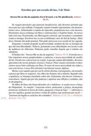 Envoltos por um escudo divino, 3 de Maio

          Invoca-Me no dia da angústia; Eu te livrarei, e tu Me gloriﬁcarás. Salmos
                                          50:15.

            Se surgem provações que parecem inexplicáveis, não devemos permitir que
        nossa paz nos seja roubada. Conquanto sejamos tratados injustamente, não demons-
        tremos raiva. Alimentando o espírito de represália, prejudicamo-nos a nós mesmos.
        Destruímos nossa conﬁança em Deus e entristecemos o Espírito Santo. Ao nosso
        lado está uma Testemunha, um Mensageiro celestial, que levantará o estandarte
        contra o inimigo. Envolver-nos-á com os brilhantes raios do Sol da Justiça. Além
        disso, Satanás não pode penetrar. Não pode atravessar esse escudo de luz sagrada.
            Enquanto o mundo progride na perversidade, nenhum de nós se lisonjeie de
        que não terá diﬁculdades. Todavia, justamente essas diﬁculdades nos levam à sala
        de audiência do Altíssimo. Podemos pedir conselho Àquele que é inﬁnito em
        sabedoria.
            O Senhor diz: “Invoca-Me no dia da angústia.” Salmos 50:15. Convida-nos a
        Lhe expormos nossas perplexidades e carências, e nossa necessidade de auxílio
        divino. Exorta-nos a perseverar na oração. Logo que surjam diﬁculdades, devemos
        apresentar-Lhe nossas petições sinceras e francas. Pelas orações insistentes eviden-
        ciamos nossa forte conﬁança em Deus. O senso de nossa necessidade nos induz a
        orar com fervor, e nosso Pai celestial é movido por nossas súplicas.
            Muitas vezes aqueles que por sua fé sofrem afrontas e perseguições, são tentados
        a pensar que Deus os esqueceu. Aos olhos dos homens são a minoria. Segundo toda
        a aparência, os inimigos triunfarão sobre eles. Entretanto, não devem violentar a
        consciência. Aquele que por eles padeceu e suportou suas aﬂições e cuidados, não
        os desamparou.
            Os ﬁlhos de Deus não foram deixados sós e indefesos. A oração move o braço
        do Onipotente. As orações “venceram reinos, praticaram a justiça, alcançaram
        promessas, fecharam as bocas dos leões, apagaram a força do fogo” — saberemos o
        que isto signiﬁca, quando ouvirmos o relato de mártires que morreram por sua fé —
        “puseram em fugida os exércitos dos estranhos”. Hebreus 11:33, 34. — Parábolas
[133]   de Jesus, 171, 172.




                                                132
 