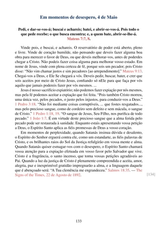 Em momentos de desespero, 4 de Maio

  Pedi, e dar-se-vos-á; buscai e achareis; batei, e abrir-se-vos-á. Pois todo o
   que pede recebe; o que busca encontra; e, a quem bate, abrir-se-lhe-á.
                                 Mateus 7:7, 8.

    Vinde pois, e buscai, e achareis. O reservatório de poder está aberto, pleno
e livre. Vinde de coração humilde, não pensando que deveis fazer alguma boa
obra para merecer o favor de Deus, ou que deveis melhorar-vos, antes de poderdes
chegar a Cristo. Não podeis fazer coisa alguma para melhorar vosso estado. Em
nome de Jesus, vinde com plena certeza de fé, porque sois um pecador; pois Cristo
disse: “Não vim chamar justos e sim pecadores [ao arrependimento].” Mateus 9:13.
Chegai-vos a Deus, e Ele Se chegará a vós. Deveis pedir, buscar, bater, e crer que
sois aceitos por meio de Cristo Jesus, conﬁando só nEle para que faça por vós
aquilo que jamais podereis fazer por vós mesmos. ...
    Jesus é nosso sacrifício expiatório; não podemos fazer expiação por nós mesmos,
mas pela fé podemos aceitar a expiação que foi feita. “Pois também Cristo morreu,
uma única vez, pelos pecados, o justo pelos injustos, para conduzir-vos a Deus.”
1 Pedro 3:18. “Não foi mediante coisas corruptíveis, ... que fostes resgatados...,
mas pelo precioso sangue, como de cordeiro sem defeito e sem mácula, o sangue
de Cristo.” 1 Pedro 1:18, 19. “O sangue de Jesus, Seu Filho, nos puriﬁca de todo
pecado.” 1 João 1:7. É em virtude deste precioso sangue que a alma ferida pelo
pecado pode ser restaurada à sanidade. Enquanto estais apresentando vossa petição
a Deus, o Espírito Santo aplica as ﬁéis promessas de Deus a vosso coração.
    Em momentos de perplexidade, quando Satanás insinua dúvida e desalento,
o Espírito do Senhor erguerá contra ele, como um estandarte, as ﬁéis palavras de
Cristo, e os brilhantes raios do Sol da Justiça refulgirão em vossa mente e alma.
Quando Satanás quiser esmagar-vos com o desespero, o Espírito Santo chamará
vossa atenção para a expiação efetuada em vosso favor pelo Salvador que vive.
Cristo é a fragrância, o santo incenso, que torna vossas petições agradáveis ao
Pai. Quando a luz da justiça de Cristo é plenamente compreendida e aceita, amor,
alegria, paz e inexprimível gratidão impregnarão a alma, e a linguagem daquele
que é abençoado será: “A Tua clemência me engrandeceu.” Salmos 18:35. — The
Signs of the Times, 22 de Agosto de 1892.                                             [134]




                                       133
 