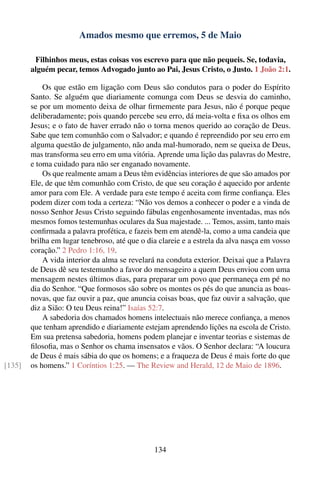Amados mesmo que erremos, 5 de Maio

         Filhinhos meus, estas coisas vos escrevo para que não pequeis. Se, todavia,
        alguém pecar, temos Advogado junto ao Pai, Jesus Cristo, o Justo. 1 João 2:1.

            Os que estão em ligação com Deus são condutos para o poder do Espírito
        Santo. Se alguém que diariamente comunga com Deus se desvia do caminho,
        se por um momento deixa de olhar ﬁrmemente para Jesus, não é porque peque
        deliberadamente; pois quando percebe seu erro, dá meia-volta e ﬁxa os olhos em
        Jesus; e o fato de haver errado não o torna menos querido ao coração de Deus.
        Sabe que tem comunhão com o Salvador; e quando é repreendido por seu erro em
        alguma questão de julgamento, não anda mal-humorado, nem se queixa de Deus,
        mas transforma seu erro em uma vitória. Aprende uma lição das palavras do Mestre,
        e toma cuidado para não ser enganado novamente.
            Os que realmente amam a Deus têm evidências interiores de que são amados por
        Ele, de que têm comunhão com Cristo, de que seu coração é aquecido por ardente
        amor para com Ele. A verdade para este tempo é aceita com ﬁrme conﬁança. Eles
        podem dizer com toda a certeza: “Não vos demos a conhecer o poder e a vinda de
        nosso Senhor Jesus Cristo seguindo fábulas engenhosamente inventadas, mas nós
        mesmos fomos testemunhas oculares da Sua majestade. ... Temos, assim, tanto mais
        conﬁrmada a palavra profética, e fazeis bem em atendê-la, como a uma candeia que
        brilha em lugar tenebroso, até que o dia clareie e a estrela da alva nasça em vosso
        coração.” 2 Pedro 1:16, 19.
            A vida interior da alma se revelará na conduta exterior. Deixai que a Palavra
        de Deus dê seu testemunho a favor do mensageiro a quem Deus enviou com uma
        mensagem nestes últimos dias, para preparar um povo que permaneça em pé no
        dia do Senhor. “Que formosos são sobre os montes os pés do que anuncia as boas-
        novas, que faz ouvir a paz, que anuncia coisas boas, que faz ouvir a salvação, que
        diz a Sião: O teu Deus reina!” Isaías 52:7.
            A sabedoria dos chamados homens intelectuais não merece conﬁança, a menos
        que tenham aprendido e diariamente estejam aprendendo lições na escola de Cristo.
        Em sua pretensa sabedoria, homens podem planejar e inventar teorias e sistemas de
        ﬁlosoﬁa, mas o Senhor os chama insensatos e vãos. O Senhor declara: “A loucura
        de Deus é mais sábia do que os homens; e a fraqueza de Deus é mais forte do que
[135]   os homens.” 1 Coríntios 1:25. — The Review and Herald, 12 de Maio de 1896.




                                               134
 