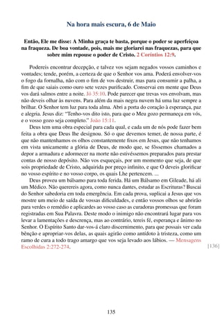 Na hora mais escura, 6 de Maio

 Então, Ele me disse: A Minha graça te basta, porque o poder se aperfeiçoa
na fraqueza. De boa vontade, pois, mais me gloriarei nas fraquezas, para que
          sobre mim repouse o poder de Cristo. 2 Coríntios 12:9.

    Podereis encontrar decepção, e talvez vos sejam negados vossos caminhos e
vontades; tende, porém, a certeza de que o Senhor vos ama. Poderá envolver-vos
o fogo da fornalha, não com o ﬁm de vos destruir, mas para consumir a palha, a
ﬁm de que saiais como ouro sete vezes puriﬁcado. Conservai em mente que Deus
vos dará salmos entre a noite. Jó 35:10. Pode parecer que trevas vos envolvam, mas
não deveis olhar às nuvens. Para além da mais negra nuvem há uma luz sempre a
brilhar. O Senhor tem luz para toda alma. Abri a porta do coração à esperança, paz
e alegria. Jesus diz: “Tenho-vos dito isto, para que o Meu gozo permaneça em vós,
e o vosso gozo seja completo.” João 15:11.
    Deus tem uma obra especial para cada qual, e cada um de nós pode fazer bem
feita a obra que Deus lhe designou. Só o que devemos temer, de nossa parte, é
que não mantenhamos os olhos constantemente ﬁxos em Jesus, que não tenhamos
em vista unicamente a glória de Deus, de modo que, se fôssemos chamados a
depor a armadura e adormecer na morte não estivéssemos preparados para prestar
contas de nosso depósito. Não vos esqueçais, por um momento que seja, de que
sois propriedade de Cristo, adquirida por preço inﬁnito, e que O deveis gloriﬁcar
no vosso espírito e no vosso corpo, os quais Lhe pertencem. ...
    Deus proveu um bálsamo para toda ferida. Há um Bálsamo em Gileade, há ali
um Médico. Não querereis agora, como nunca dantes, estudar as Escrituras? Buscai
do Senhor sabedoria em toda emergência. Em cada prova, suplicai a Jesus que vos
mostre um meio de saída de vossas diﬁculdades, e então vossos olhos se abrirão
para verdes o remédio e aplicardes ao vosso caso as curadoras promessas que foram
registradas em Sua Palavra. Deste modo o inimigo não encontrará lugar para vos
levar a lamentações e descrença, mas ao contrário, tereis fé, esperança e ânimo no
Senhor. O Espírito Santo dar-vos-á claro discernimento, para que possais ver cada
bênção e apropriar-vos delas, as quais agirão como antídoto à tristeza, como um
ramo de cura a todo trago amargo que vos seja levado aos lábios. — Mensagens
Escolhidas 2:272-274.                                                                [136]




                                       135
 