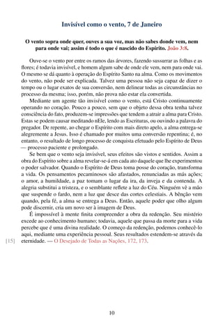 Invisível como o vento, 7 de Janeiro

         O vento sopra onde quer, ouves a sua voz, mas não sabes donde vem, nem
             para onde vai; assim é todo o que é nascido do Espírito. João 3:8.

           Ouve-se o vento por entre os ramos das árvores, fazendo sussurrar as folhas e as
       ﬂores; é todavia invisível, e homem algum sabe de onde ele vem, nem para onde vai.
       O mesmo se dá quanto à operação do Espírito Santo na alma. Como os movimentos
       do vento, não pode ser explicada. Talvez uma pessoa não seja capaz de dizer o
       tempo ou o lugar exatos de sua conversão, nem delinear todas as circunstâncias no
       processo da mesma; isso, porém, não prova não estar ela convertida.
           Mediante um agente tão invisível como o vento, está Cristo continuamente
       operando no coração. Pouco a pouco, sem que o objeto dessa obra tenha talvez
       consciência do fato, produzem-se impressões que tendem a atrair a alma para Cristo.
       Estas se podem causar meditando nEle, lendo as Escrituras, ou ouvindo a palavra do
       pregador. De repente, ao chegar o Espírito com mais direto apelo, a alma entrega-se
       alegremente a Jesus. Isso é chamado por muitos uma conversão repentina; é, no
       entanto, o resultado de longo processo de conquista efetuado pelo Espírito de Deus
       — processo paciente e prolongado.
           Se bem que o vento seja invisível, seus efeitos são vistos e sentidos. Assim a
       obra do Espírito sobre a alma revelar-se-á em cada ato daquele que lhe experimentou
       o poder salvador. Quando o Espírito de Deus toma posse do coração, transforma
       a vida. Os pensamentos pecaminosos são afastados, renunciadas as más ações;
       o amor, a humildade, a paz tomam o lugar da ira, da inveja e da contenda. A
       alegria substitui a tristeza, e o semblante reﬂete a luz do Céu. Ninguém vê a mão
       que suspende o fardo, nem a luz que desce das cortes celestiais. A bênção vem
       quando, pela fé, a alma se entrega a Deus. Então, aquele poder que olho algum
       pode discernir, cria um novo ser à imagem de Deus.
           É impossível à mente ﬁnita compreender a obra da redenção. Seu mistério
       excede ao conhecimento humano; todavia, aquele que passa da morte para a vida
       percebe que é uma divina realidade. O começo da redenção, podemos conhecê-lo
       aqui, mediante uma experiência pessoal. Seus resultados estendem-se através da
[15]   eternidade. — O Desejado de Todas as Nações, 172, 173.




                                               10
 