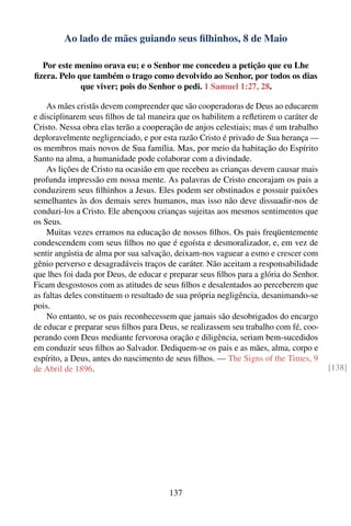 Ao lado de mães guiando seus ﬁlhinhos, 8 de Maio

  Por este menino orava eu; e o Senhor me concedeu a petição que eu Lhe
ﬁzera. Pelo que também o trago como devolvido ao Senhor, por todos os dias
             que viver; pois do Senhor o pedi. 1 Samuel 1:27, 28.

    As mães cristãs devem compreender que são cooperadoras de Deus ao educarem
e disciplinarem seus ﬁlhos de tal maneira que os habilitem a reﬂetirem o caráter de
Cristo. Nessa obra elas terão a cooperação de anjos celestiais; mas é um trabalho
deploravelmente negligenciado, e por esta razão Cristo é privado de Sua herança —
os membros mais novos de Sua família. Mas, por meio da habitação do Espírito
Santo na alma, a humanidade pode colaborar com a divindade.
    As lições de Cristo na ocasião em que recebeu as crianças devem causar mais
profunda impressão em nossa mente. As palavras de Cristo encorajam os pais a
conduzirem seus ﬁlhinhos a Jesus. Eles podem ser obstinados e possuir paixões
semelhantes às dos demais seres humanos, mas isso não deve dissuadir-nos de
conduzi-los a Cristo. Ele abençoou crianças sujeitas aos mesmos sentimentos que
os Seus.
    Muitas vezes erramos na educação de nossos ﬁlhos. Os pais freqüentemente
condescendem com seus ﬁlhos no que é egoísta e desmoralizador, e, em vez de
sentir angústia de alma por sua salvação, deixam-nos vaguear a esmo e crescer com
gênio perverso e desagradáveis traços de caráter. Não aceitam a responsabilidade
que lhes foi dada por Deus, de educar e preparar seus ﬁlhos para a glória do Senhor.
Ficam desgostosos com as atitudes de seus ﬁlhos e desalentados ao perceberem que
as faltas deles constituem o resultado de sua própria negligência, desanimando-se
pois.
    No entanto, se os pais reconhecessem que jamais são desobrigados do encargo
de educar e preparar seus ﬁlhos para Deus, se realizassem seu trabalho com fé, coo-
perando com Deus mediante fervorosa oração e diligência, seriam bem-sucedidos
em conduzir seus ﬁlhos ao Salvador. Dediquem-se os pais e as mães, alma, corpo e
espírito, a Deus, antes do nascimento de seus ﬁlhos. — The Signs of the Times, 9
de Abril de 1896.                                                                      [138]




                                       137
 