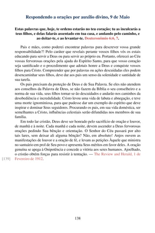 Respondendo a orações por auxílio divino, 9 de Maio

        Estas palavras que, hoje, te ordeno estarão no teu coração; tu as inculcarás a
        teus ﬁlhos, e delas falarás assentado em tua casa, e andando pelo caminho, e
                      ao deitar-te, e ao levantar-te. Deuteronômio 6:6, 7.

            Pais e mães, como poderei encontrar palavras para descrever vossa grande
        responsabilidade?! Pelo caráter que revelais perante vossos ﬁlhos vós os estais
        educando para servir a Deus ou para servir ao próprio eu. Portanto, oferecei ao Céu
        vossas fervorosas orações pela ajuda do Espírito Santo, para que vosso coração
        seja santiﬁcado e o procedimento que adotais honre a Deus e conquiste vossos
        ﬁlhos para Cristo. Compreender que por palavras ou ações descuidadas eles podem
        desencaminhar seus ﬁlhos, deve dar aos pais um senso da solenidade e santidade de
        sua tarefa.
            Os pais precisam da proteção de Deus e de Sua Palavra. Se eles não atendem
        aos conselhos da Palavra de Deus, se não fazem da Bíblia o seu conselheiro e a
        norma de sua vida, seus ﬁlhos tornar-se-ão descuidados e andarão nos caminhos da
        desobediência e incredulidade. Cristo levou uma vida de labuta e abnegação, e teve
        uma morte ignominiosa, para que pudesse dar um exemplo do espírito que deve
        inspirar e dominar Seus seguidores. Procurando os pais, em sua vida doméstica, ser
        semelhantes a Cristo, inﬂuências celestiais serão difundidas nos membros de sua
        família.
            Em todo lar cristão, Deus deve ser honrado pelo sacrifício de oração e louvor,
        de manhã e à noite. Cada manhã e cada noite, devem ascender a Deus fervorosas
        orações pedindo Sua bênção e orientação. O Senhor do Céu passará por alto
        tais lares, sem deixar ali alguma bênção? Não, em absoluto! Anjos ouvem as
        manifestações de louvor e a oração de fé, e levam as petições Àquele que ministra
        no santuário em prol de Seu povo e apresenta Seus méritos em favor deles. A oração
        genuína se apega à Onipotência e concede a vitória aos seres humanos. Ajoelhado,
        o cristão obtém forças para resistir à tentação. — The Review and Herald, 1 de
[139]   Fevereiro de 1912.




                                               138
 