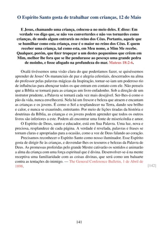 O Espírito Santo gosta de trabalhar com crianças, 12 de Maio

    E Jesus, chamando uma criança, colocou-a no meio deles. E disse: Em
   verdade vos digo que, se não vos converterdes e não vos tornardes como
 crianças, de modo algum entrareis no reino dos Céus. Portanto, aquele que
  se humilhar como esta criança, esse é o maior no reino dos Céus. E quem
    receber uma criança, tal como esta, em Meu nome, a Mim Me recebe.
 Qualquer, porém, que ﬁzer tropeçar a um destes pequeninos que crêem em
 Mim, melhor lhe fora que se lhe pendurasse ao pescoço uma grande pedra
      de moinho, e fosse afogado na profundeza do mar. Mateus 18:2-6.

    Oxalá tivéssemos uma visão clara do que poderíamos fazer, se quiséssemos
aprender de Jesus! Os mananciais de paz e alegria celestiais, descerrados na alma
do professor pelas palavras mágicas da Inspiração, tornar-se-iam um poderoso rio
de inﬂuências para abençoar todos os que entram em contato com ele. Não penseis
que a Bíblia se tornará para as crianças um livro enfadonho. Sob a direção de um
instrutor prudente, a Palavra se tornará cada vez mais desejável. Ser-lhes-á como o
pão da vida, nunca envelhecerá. Nela há um frescor e beleza que atraem e encantam
as crianças e os jovens. É como o Sol a resplandecer na Terra, dando seu brilho
e calor, e nunca se exaurindo, entretanto. Por meio de lições tiradas da história e
doutrinas da Bíblia, as crianças e os jovens podem aprender que todos os outros
livros são inferiores a este. Podem ali encontrar uma fonte de misericórdia e amor.
    O Espírito de Deus, santo e educador, está em Sua Palavra. Uma luz, nova e
preciosa, resplandece de cada página. A verdade é revelada, palavras e frases se
tornam claras e apropriadas para a ocasião, como a voz de Deus falando ao coração.
    Precisamos reconhecer o Espírito Santo como nosso iluminador. Esse Espírito
gosta de dirigir-Se às crianças, e desvendar-lhes os tesouros e belezas da Palavra de
Deus. As promessas proferidas pelo grande Mestre cativarão os sentidos e animarão
a alma da criança com uma força espiritual que é divina. Desenvolver-se-á na mente
receptiva uma familiaridade com as coisas divinas, que será como um baluarte
contra as tentações do inimigo. — The General Conference Bulletin, 1 de Abril de
1898.                                                                                   [142]




                                        141
 