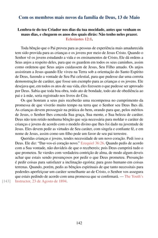 Com os membros mais novos da família de Deus, 13 de Maio

         Lembra-te do teu Criador nos dias da tua mocidade, antes que venham os
          maus dias, e cheguem os anos dos quais dirás: Não tenho neles prazer.
                                    Eclesiastes 12:1.

            Toda bênção que o Pai proveu para as pessoas de experiência mais amadurecida
        tem sido provida para as crianças e os jovens por meio de Jesus Cristo. Quando o
        Senhor vê os jovens estudando a vida e os ensinamentos de Cristo, Ele dá ordens a
        Seus anjos a respeito deles, para que os guardem em todos os seus caminhos, assim
        como ordenou que Seus anjos cuidassem de Jesus, Seu Filho amado. Os anjos
        assistiram a Jesus quando Ele viveu na Terra sob a orientação do Santo Espírito
        de Deus, fazendo a vontade de Seu Pai celestial, para que pudesse dar uma correta
        demonstração de caráter, que fosse um exemplo para as crianças e os jovens. Ele
        desejava que, em todos os atos de sua vida, eles ﬁzessem o que pudesse ser aprovado
        por Deus. Sabia que toda boa obra, todo ato de bondade, todo ato de obediência ao
        pai e à mãe, seria registrado nos livros do Céu.
            Os que honram a seus pais receberão uma recompensa no cumprimento da
        promessa de que viverão muito tempo na terra que o Senhor seu Deus lhes dá.
        As crianças devem prosseguir na prática do bem, orando para que, pelos méritos
        de Jesus, o Senhor lhes conceda Sua graça, Sua mente, e Sua beleza de caráter.
        Deus não tem retido nenhuma bênção que seja necessária para moldar o caráter de
        crianças e jovens de acordo com o modelo divino que lhes foi dado na juventude de
        Jesus. Eles devem pedir as virtudes de Seu caráter, com singela e conﬁante fé, e em
        nome de Jesus, assim como um ﬁlho pede um favor de seu pai terrestre.
            Queridas crianças e jovens, tendes necessidade de um novo coração. Pedi isso a
        Deus. Ele diz: “Dar-vos-ei coração novo.” Ezequiel 36:26. Quando pedis de acordo
        com a Sua vontade, não duvideis de que o recebereis; pois Deus cumprirá tudo o
        que prometeu. Se vierdes com verdadeira contrição de alma, de modo algum deveis
        achar que estais sendo presunçosos por pedir o que Deus prometeu. Presunção
        é pedir coisas para satisfazer a inclinação egoísta; para gozo humano em coisas
        terrenas. Quando, porém, pedis as bênçãos espirituais de que tanto necessitais para
        poderdes aperfeiçoar um caráter semelhante ao de Cristo, o Senhor vos assegura
        que estais pedindo de acordo com uma promessa que se conﬁrmará. — The Youth’s
[143]   Instructor, 23 de Agosto de 1894.




                                               142
 