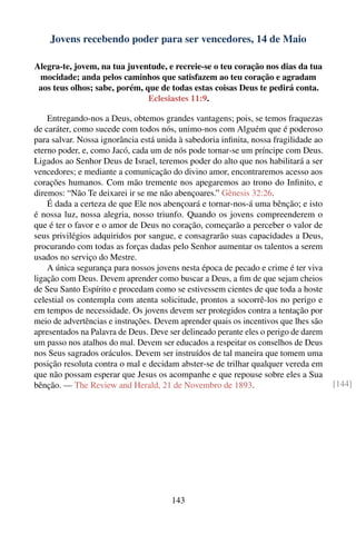 Jovens recebendo poder para ser vencedores, 14 de Maio

Alegra-te, jovem, na tua juventude, e recreie-se o teu coração nos dias da tua
 mocidade; anda pelos caminhos que satisfazem ao teu coração e agradam
 aos teus olhos; sabe, porém, que de todas estas coisas Deus te pedirá conta.
                               Eclesiastes 11:9.

    Entregando-nos a Deus, obtemos grandes vantagens; pois, se temos fraquezas
de caráter, como sucede com todos nós, unimo-nos com Alguém que é poderoso
para salvar. Nossa ignorância está unida à sabedoria inﬁnita, nossa fragilidade ao
eterno poder, e, como Jacó, cada um de nós pode tornar-se um príncipe com Deus.
Ligados ao Senhor Deus de Israel, teremos poder do alto que nos habilitará a ser
vencedores; e mediante a comunicação do divino amor, encontraremos acesso aos
corações humanos. Com mão tremente nos apegaremos ao trono do Inﬁnito, e
diremos: “Não Te deixarei ir se me não abençoares.” Gênesis 32:26.
    É dada a certeza de que Ele nos abençoará e tornar-nos-á uma bênção; e isto
é nossa luz, nossa alegria, nosso triunfo. Quando os jovens compreenderem o
que é ter o favor e o amor de Deus no coração, começarão a perceber o valor de
seus privilégios adquiridos por sangue, e consagrarão suas capacidades a Deus,
procurando com todas as forças dadas pelo Senhor aumentar os talentos a serem
usados no serviço do Mestre.
    A única segurança para nossos jovens nesta época de pecado e crime é ter viva
ligação com Deus. Devem aprender como buscar a Deus, a ﬁm de que sejam cheios
de Seu Santo Espírito e procedam como se estivessem cientes de que toda a hoste
celestial os contempla com atenta solicitude, prontos a socorrê-los no perigo e
em tempos de necessidade. Os jovens devem ser protegidos contra a tentação por
meio de advertências e instruções. Devem aprender quais os incentivos que lhes são
apresentados na Palavra de Deus. Deve ser delineado perante eles o perigo de darem
um passo nos atalhos do mal. Devem ser educados a respeitar os conselhos de Deus
nos Seus sagrados oráculos. Devem ser instruídos de tal maneira que tomem uma
posição resoluta contra o mal e decidam abster-se de trilhar qualquer vereda em
que não possam esperar que Jesus os acompanhe e que repouse sobre eles a Sua
bênção. — The Review and Herald, 21 de Novembro de 1893.                             [144]




                                       143
 