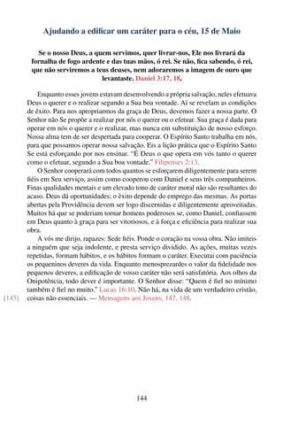 Ajudando a ediﬁcar um caráter para o céu, 15 de Maio

           Se o nosso Deus, a quem servimos, quer livrar-nos, Ele nos livrará da
         fornalha de fogo ardente e das tuas mãos, ó rei. Se não, ﬁca sabendo, ó rei,
         que não serviremos a teus deuses, nem adoraremos a imagem de ouro que
                                levantaste. Daniel 3:17, 18.

            Enquanto esses jovens estavam desenvolvendo a própria salvação, neles efetuava
        Deus o querer e o realizar segundo a Sua boa vontade. Aí se revelam as condições
        de êxito. Para nos apropriarmos da graça de Deus, devemos fazer a nossa parte. O
        Senhor não Se propõe a realizar por nós o querer ou o efetuar. Sua graça é dada para
        operar em nós o querer e o realizar, mas nunca em substituição de nosso esforço.
        Nossa alma tem de ser despertada para cooperar. O Espírito Santo trabalha em nós,
        para que possamos operar nossa salvação. Eis a lição prática que o Espírito Santo
        Se está esforçando por nos ensinar. “É Deus o que opera em vós tanto o querer
        como o efetuar, segundo a Sua boa vontade.” Filipenses 2:13.
            O Senhor cooperará com todos quantos se esforçarem diligentemente para serem
        ﬁéis em Seu serviço, assim como cooperou com Daniel e seus três companheiros.
        Finas qualidades mentais e um elevado tono de caráter moral não são resultantes do
        acaso. Deus dá oportunidades; o êxito depende do emprego das mesmas. As portas
        abertas pela Providência devem ser logo discernidas e diligentemente aproveitadas.
        Muitos há que se poderiam tornar homens poderosos se, como Daniel, conﬁassem
        em Deus quanto à graça para ser vitoriosos, e à força e eﬁciência para realizar sua
        obra.
            A vós me dirijo, rapazes: Sede ﬁéis. Ponde o coração na vossa obra. Não imiteis
        a ninguém que seja indolente, e presta serviço dividido. As ações, muitas vezes
        repetidas, formam hábitos, e os hábitos formam o caráter. Executai com paciência
        os pequeninos deveres da vida. Enquanto menosprezardes o valor da ﬁdelidade nos
        pequenos deveres, a ediﬁcação de vosso caráter não será satisfatória. Aos olhos da
        Onipotência, todo dever é importante. O Senhor disse: “Quem é ﬁel no mínimo
        também é ﬁel no muito.” Lucas 16:10. Não há, na vida de um verdadeiro cristão,
[145]   coisas não essenciais. — Mensagens aos Jovens, 147, 148.




                                               144
 
