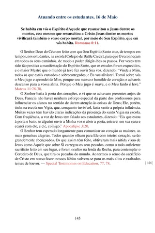 Atuando entre os estudantes, 16 de Maio

   Se habita em vós o Espírito dAquele que ressuscitou a Jesus dentre os
    mortos, esse mesmo que ressuscitou a Cristo Jesus dentre os mortos
 viviﬁcará também o vosso corpo mortal, por meio do Seu Espírito, que em
                        vós habita. Romanos 8:11.

    O Senhor Deus do Céu tem feito com que Seu Espírito Santo atue, de tempos em
tempos, nos estudantes, na escola [Colégio de Battle Creek], para que O reconheçam
em todos os seus caminhos, de modo a poder dirigir-lhes os passos. Por vezes tem
sido tão positiva a manifestação do Espírito Santo, que os estudos foram esquecidos,
e o maior Mestre que o mundo já teve fez ouvir Sua voz, dizendo: “Vinde a Mim,
todos os que estais cansados e sobrecarregados, e Eu vos aliviarei. Tomai sobre vós
o Meu jugo e aprendei de Mim, porque sou manso e humilde de coração; e achareis
descanso para a vossa alma. Porque o Meu jugo é suave, e o Meu fardo é leve.”
Mateus 11:28-30.
    O Senhor batia à porta dos corações, e vi que se achavam presentes anjos de
Deus. Parecia não haver nenhum esforço especial da parte dos professores para
inﬂuenciar os alunos no sentido de darem atenção às coisas de Deus; Ele, porém,
tinha na escola um Vigia, que, conquanto invisível, fazia sentir a própria inﬂuência.
Muitas vezes tem havido claras indicações da presença do santo Vigia na escola.
Com freqüência, a voz de Jesus tem falado aos estudantes, dizendo: “Eis que estou
à porta e bato; se alguém ouvir a Minha voz e abrir a porta, entrarei em sua casa e
cearei com ele, e ele, comigo.” Apocalipse 3:20.
    O Senhor tem esperado longamente para comunicar ao coração as maiores, as
mais genuínas alegrias. Todos quantos olham para Ele com inteiro coração, serão
grandemente abençoados. Os que assim têm feito, obtiveram mais nítida visão de
Jesus como Aquele que sobre Si carregou os seus pecados, como o todo-suﬁciente
sacrifício feito em seu lugar, e foram ocultos na fenda da Rocha, para contemplar o
Cordeiro de Deus, que tira os pecados do mundo. Ao termos o senso do sacrifício
de Cristo em nosso favor, nossos lábios volvem-se para os mais altos e exaltados
temas de louvor. — Special Testimonies on Education, 77, 78.                            [146]




                                        145
 