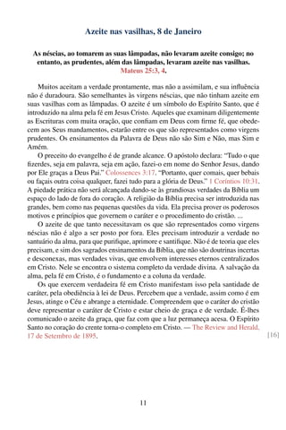 Azeite nas vasilhas, 8 de Janeiro

  As néscias, ao tomarem as suas lâmpadas, não levaram azeite consigo; no
   entanto, as prudentes, além das lâmpadas, levaram azeite nas vasilhas.
                              Mateus 25:3, 4.

    Muitos aceitam a verdade prontamente, mas não a assimilam, e sua inﬂuência
não é duradoura. São semelhantes às virgens néscias, que não tinham azeite em
suas vasilhas com as lâmpadas. O azeite é um símbolo do Espírito Santo, que é
introduzido na alma pela fé em Jesus Cristo. Aqueles que examinam diligentemente
as Escrituras com muita oração, que conﬁam em Deus com ﬁrme fé, que obede-
cem aos Seus mandamentos, estarão entre os que são representados como virgens
prudentes. Os ensinamentos da Palavra de Deus não são Sim e Não, mas Sim e
Amém.
    O preceito do evangelho é de grande alcance. O apóstolo declara: “Tudo o que
ﬁzerdes, seja em palavra, seja em ação, fazei-o em nome do Senhor Jesus, dando
por Ele graças a Deus Pai.” Colossences 3:17. “Portanto, quer comais, quer bebais
ou façais outra coisa qualquer, fazei tudo para a glória de Deus.” 1 Coríntios 10:31.
A piedade prática não será alcançada dando-se às grandiosas verdades da Bíblia um
espaço do lado de fora do coração. A religião da Bíblia precisa ser introduzida nas
grandes, bem como nas pequenas questões da vida. Ela precisa prover os poderosos
motivos e princípios que governem o caráter e o procedimento do cristão. ...
    O azeite de que tanto necessitavam os que são representados como virgens
néscias não é algo a ser posto por fora. Eles precisam introduzir a verdade no
santuário da alma, para que puriﬁque, aprimore e santiﬁque. Não é de teoria que eles
precisam, e sim dos sagrados ensinamentos da Bíblia, que não são doutrinas incertas
e desconexas, mas verdades vivas, que envolvem interesses eternos centralizados
em Cristo. Nele se encontra o sistema completo da verdade divina. A salvação da
alma, pela fé em Cristo, é o fundamento e a coluna da verdade.
    Os que exercem verdadeira fé em Cristo manifestam isso pela santidade de
caráter, pela obediência à lei de Deus. Percebem que a verdade, assim como é em
Jesus, atinge o Céu e abrange a eternidade. Compreendem que o caráter do cristão
deve representar o caráter de Cristo e estar cheio de graça e de verdade. É-lhes
comunicado o azeite da graça, que faz com que a luz permaneça acesa. O Espírito
Santo no coração do crente torna-o completo em Cristo. — The Review and Herald,
17 de Setembro de 1895.                                                                 [16]




                                         11
 