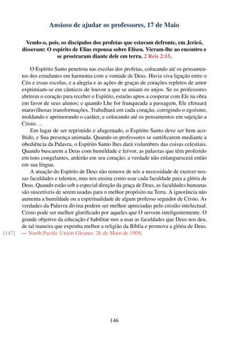 Ansioso de ajudar os professores, 17 de Maio

         Vendo-o, pois, os discípulos dos profetas que estavam defronte, em Jericó,
        disseram: O espírito de Elias repousa sobre Eliseu. Vieram-lhe ao encontro e
                      se prostraram diante dele em terra. 2 Reis 2:15.

            O Espírito Santo penetrou nas escolas dos profetas, colocando até os pensamen-
        tos dos estudantes em harmonia com a vontade de Deus. Havia viva ligação entre o
        Céu e essas escolas, e a alegria e as ações de graças de corações repletos de amor
        exprimiam-se em cânticos de louvor a que se uniam os anjos. Se os professores
        abrirem o coração para receber o Espírito, estarão aptos a cooperar com Ele na obra
        em favor de seus alunos; e quando Lhe for franqueada a passagem, Ele efetuará
        maravilhosas transformações. Trabalhará em cada coração, corrigindo o egoísmo,
        moldando e aprimorando o caráter, e colocando até os pensamentos em sujeição a
        Cristo. ...
            Em lugar de ser reprimido e afugentado, o Espírito Santo deve ser bem aco-
        lhido, e Sua presença animada. Quando os professores se santiﬁcarem mediante a
        obediência da Palavra, o Espírito Santo lhes dará vislumbres das coisas celestiais.
        Quando buscarem a Deus com humildade e fervor, as palavras que têm proferido
        em tons congelantes, arderão em seu coração; a verdade não enlanguescerá então
        em sua língua.
            A atuação do Espírito de Deus não remove de nós a necessidade de exercer nos-
        sas faculdades e talentos, mas nos ensina como usar cada faculdade para a glória de
        Deus. Quando estão sob a especial direção da graça de Deus, as faculdades humanas
        são suscetíveis de serem usadas para o melhor propósito na Terra. A ignorância não
        aumenta a humildade ou a espiritualidade de algum professo seguidor de Cristo. As
        verdades da Palavra divina podem ser melhor apreciadas pelo cristão intelectual.
        Cristo pode ser melhor gloriﬁcado por aqueles que O servem inteligentemente. O
        grande objetivo da educação é habilitar-nos a usar as faculdades que Deus nos deu,
        de tal maneira que exponha melhor a religião da Bíblia e promova a glória de Deus.
[147]   — North Paciﬁc Union Gleaner, 26 de Maio de 1909.




                                               146
 