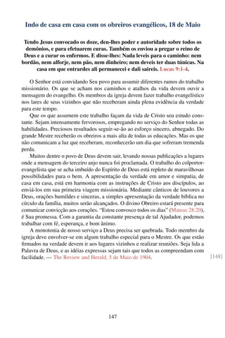 Indo de casa em casa com os obreiros evangélicos, 18 de Maio

 Tendo Jesus convocado os doze, deu-lhes poder e autoridade sobre todos os
  demônios, e para efetuarem curas. Também os enviou a pregar o reino de
 Deus e a curar os enfermos. E disse-lhes: Nada leveis para o caminho: nem
bordão, nem alforje, nem pão, nem dinheiro; nem deveis ter duas túnicas. Na
      casa em que entrardes ali permanecei e dali saireis. Lucas 9:1-4.

    O Senhor está convidando Seu povo para assumir diferentes ramos do trabalho
missionário. Os que se acham nos caminhos e atalhos da vida devem ouvir a
mensagem do evangelho. Os membros da igreja devem fazer trabalho evangelístico
nos lares de seus vizinhos que não receberam ainda plena evidência da verdade
para este tempo.
    Que os que assumem este trabalho façam da vida de Cristo seu estudo cons-
tante. Sejam intensamente fervorosos, empregando no serviço do Senhor todas as
habilidades. Preciosos resultados seguir-se-ão ao esforço sincero, abnegado. Do
grande Mestre receberão os obreiros a mais alta de todas as educações. Mas os que
não comunicam a luz que receberam, reconhecerão um dia que sofreram tremenda
perda.
    Muitos dentre o povo de Deus devem sair, levando nossas publicações a lugares
onde a mensagem do terceiro anjo nunca foi proclamada. O trabalho do colportor-
evangelista que se acha imbuído do Espírito de Deus está repleto de maravilhosas
possibilidades para o bem. A apresentação da verdade em amor e simpatia, de
casa em casa, está em harmonia com as instruções de Cristo aos discípulos, ao
enviá-los em sua primeira viagem missionária. Mediante cânticos de louvores a
Deus, orações humildes e sinceras, a simples apresentação da verdade bíblica no
círculo da família, muitos serão alcançados. O divino Obreiro estará presente para
comunicar convicção aos corações. “Estou convosco todos os dias” (Mateus 28:20),
é Sua promessa. Com a garantia da constante presença de tal Ajudador, podemos
trabalhar com fé, esperança, e bom ânimo.
    A monotonia de nosso serviço a Deus precisa ser quebrada. Todo membro da
igreja deve envolver-se em algum trabalho especial para o Mestre. Os que estão
ﬁrmados na verdade devem ir aos lugares vizinhos e realizar reuniões. Seja lida a
Palavra de Deus, e as idéias expressas sejam tais que todos as compreendam com
facilidade. — The Review and Herald, 5 de Maio de 1904.                              [148]




                                       147
 