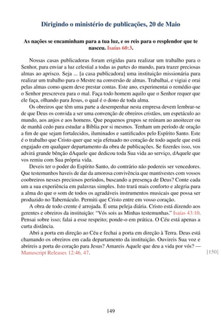 Dirigindo o ministério de publicações, 20 de Maio

 As nações se encaminham para a tua luz, e os reis para o resplendor que te
                          nasceu. Isaías 60:3.

    Nossas casas publicadoras foram erigidas para realizar um trabalho para o
Senhor, para enviar a luz celestial a todas as partes do mundo, para trazer preciosas
almas ao aprisco. Seja ... [a casa publicadora] uma instituição missionária para
realizar um trabalho para o Mestre na conversão de almas. Trabalhai, e vigiai e orai
pelas almas como quem deve prestar contas. Este ano, experimentai o remédio que
o Senhor prescreveu para o mal. Faça todo homem aquilo que o Senhor requer que
ele faça, olhando para Jesus, o qual é o dono de toda alma.
    Os obreiros que têm uma parte a desempenhar nesta empresa devem lembrar-se
de que Deus os convida a ser uma convenção de obreiros cristãos, um espetáculo ao
mundo, aos anjos e aos homens. Que pequenos grupos se reúnam ao anoitecer ou
de manhã cedo para estudar a Bíblia por si mesmos. Tenham um período de oração
a ﬁm de que sejam fortalecidos, iluminados e santiﬁcados pelo Espírito Santo. Este
é o trabalho que Cristo quer que seja efetuado no coração de todo aquele que está
engajado em qualquer departamento da obra de publicações. Se ﬁzerdes isso, vos
advirá grande bênção dAquele que dedicou toda Sua vida ao serviço, dAquele que
vos remiu com Sua própria vida.
    Deveis ter o poder do Espírito Santo, do contrário não podereis ser vencedores.
Que testemunhos haveis de dar da amorosa convivência que mantivestes com vossos
coobreiros nesses preciosos períodos, buscando a presença de Deus? Conte cada
um a sua experiência em palavras simples. Isto trará mais conforto e alegria para
a alma do que o som de todos os agradáveis instrumentos musicais que possa ser
produzido no Tabernáculo. Permiti que Cristo entre em vosso coração.
    A obra de todo crente é arrojada. É uma peleja diária. Cristo está dizendo aos
gerentes e obreiros da instituição: “Vós sois as Minhas testemunhas.” Isaías 43:10.
Pensai sobre isso; falai a esse respeito; ponde-o em prática. O Céu está apenas a
curta distância.
    Abri a porta em direção ao Céu e fechai a porta em direção à Terra. Deus está
chamando os obreiros em cada departamento da instituição. Ouvireis Sua voz e
abrireis a porta do coração para Jesus? Amareis Aquele que deu a vida por vós? —
Manuscript Releases 12:46, 47.                                                          [150]




                                        149
 